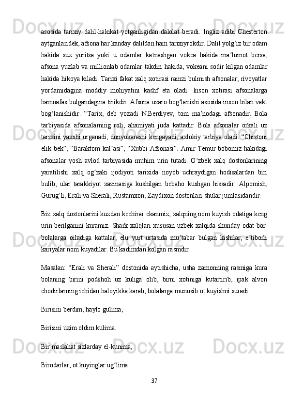 asosida   tarixiy   dalil-hakikat   yotganligidan   dalolat   beradi.   Ingliz   adibi   Chesterton
aytganlaridek, afsona har kanday dalildan ham tarixiyrokdir. Dalil yolg iz bir odamʻ
hakida   suz   yuritsa   yoki   u   odamlar   katnashgan   vokea   hakida   ma lumot   bersa,
ʼ
afsona yuzlab va millionlab odamlar takdiri hakida, vokeani sodir kilgan odamlar
hakida hikoya kiladi. Tarixi fakat xalq xotirasi ramzi bulmish afsonalar, rivoyatlar
yordamidagina   moddiy   mohiyatini   kashf   eta   oladi.   Inson   xotirasi   afsonalarga
hamnafas bulgandagina tirikdir. Afsona uzaro bog lanishi asosida inson bilan vakt	
ʻ
bog lanishidir.   “Tarix,   deb   yozadi   N.Berdiyev,   tom   ma nodagi   afsonadir.   Bola	
ʻ ʼ
tarbiyasida   afsonalarning   roli,   ahamiyati   juda   kattadir.   Bola   afsonalar   orkali   uz
tarixini yaxshi urganadi, dunyokarashi kengayadi, axlokiy tarbiya oladi. “Chistoni
elik-bek”, “Baraktom  kal asi”, “Xubbi  Afsonasi”.  Amir Temur  bobomiz hakidagi	
ʼ
afsonalar   yosh   avlod   tarbiyasida   muhim   urin   tutadi.   O zbek   xalq   dostonlarining	
ʻ
yaratilishi   xalq   og zaki   ijodiyoti   tarixida   noyob   uchraydigan   hodisalardan   biri	
ʻ
bulib,   ular   tarakkiyot   xazinasiga   kushilgan   bebaho   kushgan   hissadir.   Alpomish,
Gurug li, Erali va Sherali, Rustamxon, Zaydixon dostonlari shular jumlasidandir. 	
ʻ
Biz xalq dostonlarini kuzdan kechirar ekanmiz, xalqning nom kuyish odatiga keng
urin berilganini kuramiz. Shark xalqlari xususan uzbek xalqida shunday odat bor:
bolalarga   oiladiga   kattalar,   elu   yurt   urtasida   mu tabar   bulgan   kishilar,   e tiborli	
ʼ ʼ
kariyalar nom kuyadilar. Bu kadimdan kolgan rasmdir. 
Masalan:   “Erali   va   Sherali”   dostonida   aytishicha,   usha   zamonning   rasmiga   kura
bolaning   birini   podshoh   uz   kuliga   olib,   birni   xotiniga   kutartirib,   ipak   alvon
chodirlarning ichidan haloyikka karab, bolalarga munosib ot kuyishni suradi. 
Birisini berdim, haylo gulima,
Birisini uzim oldim kulima.
Bir maslahat sizlarday el-kunima,
Birodarlar, ot kuyinglar ug lima. 	
ʻ
37 