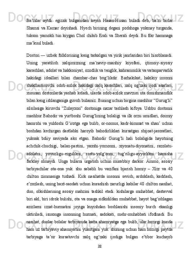 Ba zilar   aytdi:   egizak   bulganidan   keyin   Hasan-Husan   buladi   deb,   ba zi   birlarʼ ʼ
Shamsi   va   Kamar   deyishadi.   Hyech   birining   degani   podshoga   yokmay   turganda,
tukson   yamokli   tun   kiygan   Chol   chikib  Erali   va   Sherali   deydi.  Bu   fikr   hammaga
ma kuul buladi. 
ʼ
Doston — uzbek folklorining keng tarkalgan va yirik janrlaridan biri hisoblanadi.
Uning   yaratilish   xalqimizning   ma naviy-maishiy   kiyofasi,   ijtimoiy-siyosiy	
ʼ
karashlari, adolat va hakkoniyat, ozodlik va tenglik, kahramonlik va vatanparvarlik
hakidagi   ideallari   bilan   chambar-chas   bog likdir.   Barhakikat,   hakikiy   insonni	
ʻ
shakllantiruvchi   odob-axlok   hakidagi   xalq   karashlari,   xalq   og zaki   ijodi   asarlari,	
ʻ
xususan dostonlarda yashab keladi, ularda odob-axlok mavzusi uta donishmandlik
bilan keng ishlanganiga guvoh bulamiz. Buning uchun birgina mashhur “Gurug li”	
ʻ
silsilasiga   kiruvchi   “Zulayxon”   dostoniga   nazar   tashlash   kifoya.   Ushbu   dostonni
mashhur  Bahodir  va yurtboshi  Gurug lining bolaligi  va ilk orzu umidlari, doimiy	
ʻ
hamrohi   va   yuldoshi   G irotga   ega   bulib,   or-nomus,   kadr-kimmat   va   shan   uchun	
ʻ ʼ
boshdan   kechirgan   dastlabki   haroyib   bahodirliklari   kursatgan   shijoat-jasoratlari,
yuksak   bdiiy   saviyada   aks   etgan.   Bahodir   Gurug li   hali   bolaligida   hayotning	
ʻ
achchik-chuchigi,   balan-pastini,   yaxshi-yomonni,   xiyonatu-diyonatini,   razolatu-
adolatni,   yovuzligu-ezgulikni,   rostu-yolg onni,   tug riligu-ayyorlikni   hamisha	
ʻ ʻ
farklay   olmaydi.   Unga   bularni   urgatish   uchun   murabbiy   darkor.   Ammo,   asosiy
tarbiyachilar   ota-ona   yuk.   shu   sababli   bu   vazifani   bjarish   homiy   –   Xizr   va   40
chilton   zimmasiga   tushadi.   Kirk   nasihatda   insonni   sevish,   ardoklash,   kadrlash,
e zozlash, uning baxt-saodati uchun kurashish zarurligi kabilar 40 chilton nasihat,	
ʼ
duo,   olkishlarining   asosiy   mahzini   tashkil   etadi.   kishilarga   muhabbat,   dastavval
biri akl, biri idrok bulishi, ota va onaga sidkidildan muhabbat, hayot bag ishlagan	
ʻ
azizlarni   izzat-hurmatini   joyiga   kuyishdan   boshlanishi   insoniy   burch   ekanligi
uktiriladi,   isnsonga   insonning   hurmati,   sadokati,   mehr-muhabbati   ifodlnadi.   Bu
nasihat, duolar  bolalar  tarbiyasida  katta ahamiyatga  ega bulib, ular  hozirgi  kunda
ham uz tarbiyaviy ahamiyatini yukotgani yuk. shuning uchun ham hozirgi paytda
tarbiyaga   ta sir   kursatuvchi   xalq   og zaki   ijodiga   bulgan   e tibor   kuchayib	
ʼ ʻ ʼ
38 