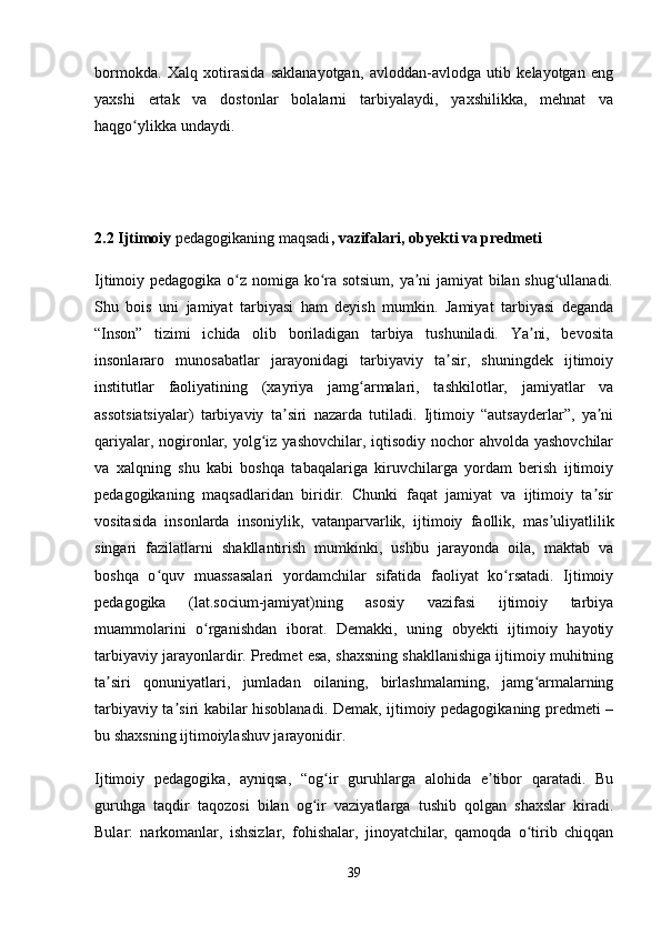 bormokda.   Xalq   xotirasida   saklanayotgan,   avloddan-avlodga   utib   kelayotgan   eng
yaxshi   ertak   va   dostonlar   bolalarni   tarbiyalaydi,   yaxshilikka,   mehnat   va
haqgo ylikka undaydi. ʻ
2.2 Ijtimoiy  pedagogikaning maqsadi , vazifalari, obyekti va predmeti
Ijtimoiy pedagogika o z nomiga ko ra sotsium, ya ni jamiyat bilan shug ullanadi.	
ʻ ʻ ʼ ʻ
Shu   bois   uni   jamiyat   tarbiyasi   ham   deyish   mumkin.   Jamiyat   tarbiyasi   deganda
“Inson”   tizimi   ichida   olib   boriladigan   tarbiya   tushuniladi.   Ya ni,   bevosita	
ʼ
insonlararo   munosabatlar   jarayonidagi   tarbiyaviy   ta sir,   shuningdek   ijtimoiy	
ʼ
institutlar   faoliyatining   (xayriya   jamg armalari,   tashkilotlar,   jamiyatlar   va	
ʻ
assotsiatsiyalar)   tarbiyaviy   ta siri   nazarda   tutiladi.   Ijtimoiy   “autsayderlar”,   ya ni	
ʼ ʼ
qariyalar, nogironlar, yolg iz yashovchilar, iqtisodiy nochor ahvolda yashovchilar	
ʻ
va   xalqning   shu   kabi   boshqa   tabaqalariga   kiruvchilarga   yordam   berish   ijtimoiy
pedagogikaning   maqsadlaridan   biridir.   Chunki   faqat   jamiyat   va   ijtimoiy   ta sir	
ʼ
vositasida   insonlarda   insoniylik,   vatanparvarlik,   ijtimoiy   faollik,   mas uliyatlilik	
ʼ
singari   fazilatlarni   shakllantirish   mumkinki,   ushbu   jarayonda   oila,   maktab   va
boshqa   o quv   muassasalari   yordamchilar   sifatida   faoliyat   ko rsatadi.   Ijtimoiy	
ʻ ʻ
pedagogika   (lat.socium-jamiyat)ning   asosiy   vazifasi   ijtimoiy   tarbiya
muammolarini   o rganishdan   iborat.   Demakki,   uning   obyekti   ijtimoiy   hayotiy	
ʻ
tarbiyaviy jarayonlardir. Predmet esa, shaxsning shakllanishiga ijtimoiy muhitning
ta siri   qonuniyatlari,   jumladan   oilaning,   birlashmalarning,   jamg armalarning	
ʼ ʻ
tarbiyaviy ta siri kabilar hisoblanadi. Demak, ijtimoiy pedagogikaning predmeti –	
ʼ
bu shaxsning ijtimoiylashuv jarayonidir.
Ijtimoiy   pedagogika,   ayniqsa,   “og ir   guruhlarga   alohida   e tibor   qaratadi.   Bu	
ʻ ʼ
guruhga   taqdir   taqozosi   bilan   og ir   vaziyatlarga   tushib   qolgan   shaxslar   kiradi.	
ʻ
Bular:   narkomanlar,   ishsizlar,   fohishalar,   jinoyatchilar,   qamoqda   o tirib   chiqqan	
ʻ
39 