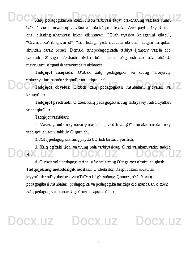 Xalq   pedagogikasida   komil   inson   tarbiyasi   faqat   ota-onaning   vazifasi   emas,
balki  butun jamiyatning vazifasi sifatida talqin qilinada.  Ayni payt tarbiyada ota-
ona,   oilaning   ahamiyati   inkor   qilinmaydi.   “Qush   uyasida   ko‘rganini   qiladi”,
“Onasini   ko‘rib   qizini   ol”,   “Bir   bolaga   yetti   mahalla   ota-ona”   singari   maqollar
shundan   darak   beradi.   Demak,   etnopedagogikada   tarbiya   ijtimoiy   vazifa   deb
qaraladi.   Shunga   o‘xshash   fikrlar   bilan   fanni   o‘rganish   asnosida   alohida
mavzularni o‘rganish jarayonida tanishamiz. 
Tadqiqot   maqsadi:   O‘zbek   xalq   pedagogika   va   uning   tarbiyaviy
imkoniyatlari hamda istiqbollarini tadqiq etish
Tadqiqot   obyekti:   O‘zbek   xalq   pedagogikasi   manbalari,   g‘oyalari   va
tamoyillari 
Tadqiqot  predmeti:   O‘zbek xalq pedagogikasining  tarbiyaviy imkoniyatlari
va istiqbollari
Tadqiqot vazifalari:
1. Mavzuga oid ilmiy-nazariy manbalar, darslik va qO‘llanmalar hamda ilmiy
tadqiqot ishlarini tahliliy O‘rganish;
2. Xalq pedagogikasining paydo bO‘lish tarixini yoritish;
3. Xalq og‘zaki ijodi va uning bola tarbiyasidagi O‘rni va ahamiyatini tadqiq
etish
4. O‘zbek xalq pedagogikasida urf-odatlarning O‘ziga xos o‘rnini aniqlash.
Tadqiqotning metodologik asoslari:  O‘zbekiston Respublikasi «Kadrlar 
tayyorlash milliy dasturi» va «Ta’lim to‘g‘risida»gi Qonuni, o‘zbek xalq 
pedagogikasi manbalari, pedagogika va pedagogika tarixiga oid manbalar, o‘zbek 
xalq pedagogikasi sohasidagi ilmiy tadqiqot ishlari.
4 