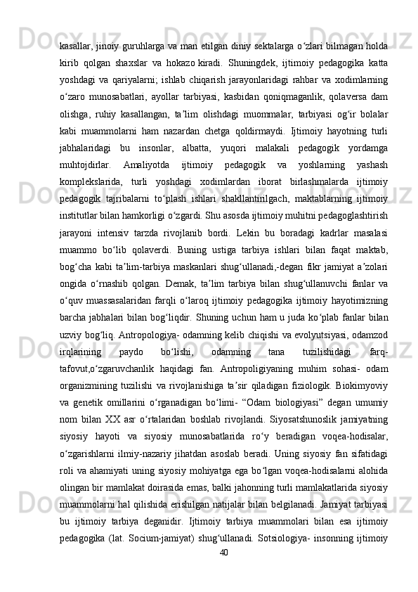 kasallar, jinoiy guruhlarga va man etilgan diniy sektalarga o zlari bilmagan holdaʻ
kirib   qolgan   shaxslar   va   hokazo   kiradi.   Shuningdek ,   ijtimoiy   pedagogika   katta
yoshdagi   va   qariyalarni;   ishlab   chiqarish   jarayonlaridagi   rahbar   va   xodimlarning
o zaro   munosabatlari,   ayollar   tarbiyasi,   kasbidan   qoniqmaganlik,   qolaversa   dam	
ʻ
olishga,   ruhiy   kasallangan,   ta lim   olishdagi   muommalar,   tarbiyasi   og ir   bolalar	
ʼ ʻ
kabi   muammolarni   ham   nazardan   chetga   qoldirmaydi.   Ijtimoiy   hayotning   turli
jabhalaridagi   bu   insonlar,   albatta,   yuqori   malakali   pedagogik   yordamga
muhtojdirlar.   Amaliyotda   ijtimoiy   pedagogik   va   yoshlarning   yashash
komplekslarida,   turli   yoshdagi   xodimlardan   iborat   birlashmalarda   ijtimoiy
pedagogik   tajribalarni   to plash   ishlari   shakllantirilgach,   maktablarning   ijtimoiy	
ʻ
institutlar bilan hamkorligi o zgardi. Shu asosda ijtimoiy muhitni pedagoglashtirish	
ʻ
jarayoni   intensiv   tarzda   rivojlanib   bordi.   Lekin   bu   boradagi   kadrlar   masalasi
muammo   bo lib   qolaverdi.   Buning   ustiga   tarbiya   ishlari   bilan   faqat   maktab,	
ʻ
bog cha   kabi   ta lim-tarbiya   maskanlari   shug ullanadi,-degan   fikr   jamiyat   a zolari	
ʻ ʼ ʻ ʼ
ongida   o rnashib   qolgan.   Demak,   ta lim   tarbiya   bilan   shug ullanuvchi   fanlar   va	
ʻ ʼ ʻ
o quv   muassasalaridan   farqli   o laroq   ijtimoiy   pedagogika   ijtimoiy   hayotimizning	
ʻ ʻ
barcha jabhalari   bilan bog liqdir.  	
ʻ Shuning uchun  ham  u  juda ko plab  fanlar  bilan	ʻ
uzviy bog liq. Antropologiya- odamning kelib chiqishi va evolyutsiyasi, odamzod	
ʻ
irqlarining   paydo   bo lishi,   odamning   tana  	
ʻ tuzilishidagi   farq-
tafovut ,o zgaruvchanlik   haqidagi   fan.   Antropoligiyaning   muhim   sohasi-   odam	
ʻ
organizmining   tuzilishi   va   rivojlanishiga   ta sir   qiladigan   fiziologik.   Biokimyoviy	
ʼ
va   genetik   omillarini   o rganadigan   bo limi-   “Odam   biologiyasi”   degan   umumiy	
ʻ ʻ
nom   bilan   XX   asr   o rtalaridan   boshlab   rivojlandi.   Siyosatshunoslik   jamiyatning	
ʻ
siyosiy   hayoti   va   siyosiy   munosabatlarida   ro y   beradigan   voqea-hodisalar,	
ʻ
o zgarishlarni   ilmiy-nazariy   jihatdan   asoslab   beradi.   Uning   siyosiy   fan   sifatidagi	
ʻ
roli   va  ahamiyati   uning  siyosiy   mohiyatga  ega   bo lgan  voqea-hodisalarni   alohida	
ʻ
olingan bir mamlakat doirasida emas, balki jahonning turli mamlakatlarida siyosiy
muammolarni hal qilishida erishilgan natijalar bilan belgilanadi. Jamiyat tarbiyasi
bu   ijtimoiy   tarbiya   deganidir.   Ijtimoiy   tarbiya   muammolari   bilan   esa   ijtimoiy
pedagogika   (lat.   Socium-jamiyat)   shug ullanadi.   Sotsiologiya-   insonning   ijtimoiy	
ʻ
40 