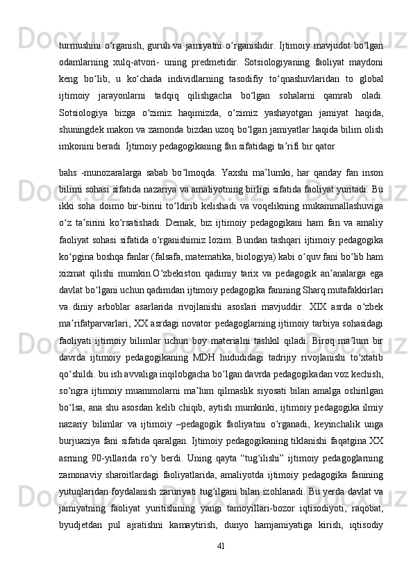 turmushini  o rganish, guruh va jamiyatni  o rganishdir. Ijtimoiy mavjudot  bo lganʻ ʻ ʻ
odamlarning   xulq-atvori-   uning   predmetidir.   Sotsiologiyaning   faoliyat   maydoni
keng   bo lib,   u   ko chada   individlarning   tasodifiy   to qnashuvlaridan   to   global	
ʻ ʻ ʻ
ijtimoiy   jarayonlarni   tadqiq   qilishgacha   bo lgan   sohalarni   qamrab   oladi.	
ʻ
Sotsiologiya   bizga   o zimiz   haqimizda,   o zimiz   yashayotgan   jamiyat   haqida,	
ʻ ʻ
shuningdek makon va zamonda bizdan uzoq bo lgan jamiyatlar haqida bilim olish	
ʻ
imkonini beradi. Ijtimoiy pedagogikaning fan sifatidagi ta rifi bir qator	
ʼ
bahs   -munozaralarga   sabab   bo lmoqda.   Yaxshi   ma lumki,   har   qanday   fan   inson	
ʻ ʼ
bilimi sohasi sifatida nazariya va amaliyotning birligi sifatida faoliyat yuritadi. Bu
ikki   soha   doimo   bir-birini   to ldirib   kelishadi   va   voqelikning   mukammallashuviga	
ʻ
o z   ta sirini   ko rsatishadi.   Demak,   biz   ijtimoiy   pedagogikani   ham   fan   va   amaliy	
ʻ ʼ ʻ
faoliyat  sohasi  sifatida o rganishimiz lozim. Bundan tashqari  ijtimoiy pedagogika	
ʻ
ko pgina boshqa fanlar (falsafa, matematika, biologiya) kabi o quv fani bo lib ham	
ʻ ʻ ʻ
xizmat   qilishi   mumkin.O zbekiston   qadimiy   tarix   va   pedagogik   an analarga   ega	
ʻ ʼ
davlat bo lgani uchun qadimdan ijtimoiy pedagogika fanining Sharq mutafakkirlari	
ʻ
va   diniy   arboblar   asarlarida   rivojlanishi   asoslari   mavjuddir.   XIX   asrda   o zbek	
ʻ
ma rifatparvarlari, XX asrdagi novator pedagoglarning ijtimoiy tarbiya sohasidagi	
ʼ
faoliyati   ijtimoiy   bilimlar   uchun   boy   materialni   tashkil   qiladi.   Biroq   ma lum   bir	
ʼ
davrda   ijtimoiy   pedagogikaning   MDH   hududidagi   tadrijiy   rivojlanishi   to xtatib	
ʻ
qo shildi. bu ish avvaliga inqilobgacha bo lgan davrda pedagogikadan voz kechish,	
ʻ ʻ
so ngra   ijtimoiy  muammolarni   ma lum  qilmaslik  siyosati  bilan  amalga   oshirilgan
ʻ ʼ
bo lsa, ana shu asosdan kelib chiqib, aytish mumkinki, ijtimoiy pedagogika ilmiy
ʻ
nazariy   bilimlar   va   ijtimoiy   –pedagogik   faoliyatini   o rganadi,   keyinchalik   unga	
ʻ
burjuaziya fani sifatida qaralgan. Ijtimoiy pedagogikaning tiklanishi faqatgina XX
asrning   90-yillarida   ro y   berdi.   Uning   qayta   “tug ilishi”   ijtimoiy   pedagoglarning	
ʻ ʻ
zamonaviy   sharoitlardagi   faoliyatlarida,   amaliyotda   ijtimoiy   pedagogika   fanining
yutuqlaridan foydalanish zaruriyati tug ilgani bilan izohlanadi. Bu yerda davlat va	
ʻ
jamiyatning   faoliyat   yuritishining   yangi   tamoyillari-bozor   iqtisodiyoti,   raqobat,
byudjetdan   pul   ajratishni   kamaytirish,   dunyo   hamjamiyatiga   kirish,   iqtisodiy
41 