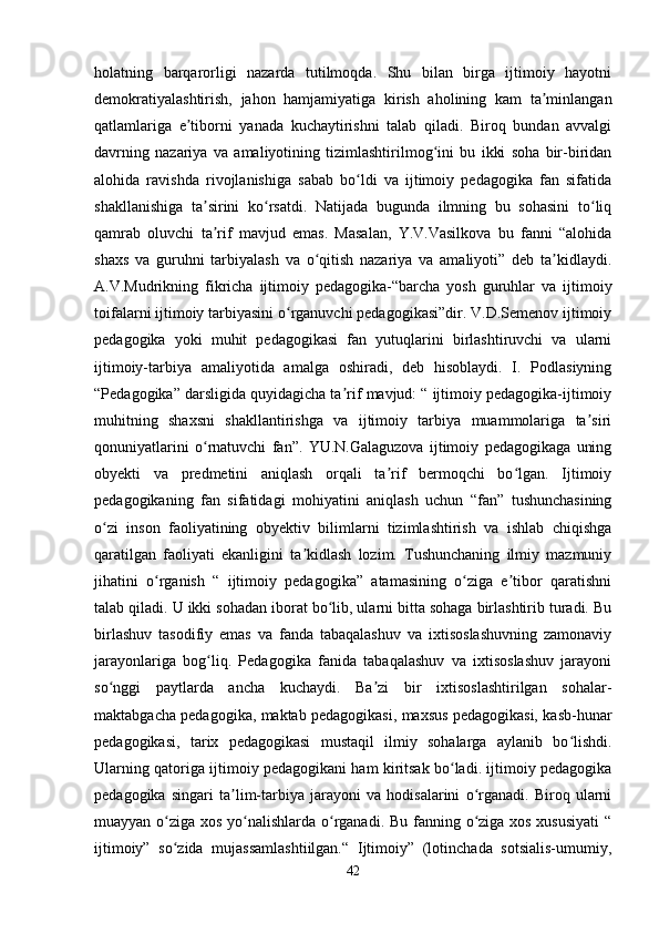 holatning   barqarorligi   nazarda   tutilmoqda.   Shu   bilan   birga   ijtimoiy   hayotni
demokratiyalashtirish,   jahon   hamjamiyatiga   kirish   aholining   kam   ta minlanganʼ
qatlamlariga   e tiborni   yanada   kuchaytirishni   talab   qiladi.   Biroq   bundan   avvalgi	
ʼ
davrning   nazariya   va   amaliyotining   tizimlashtirilmog ini   bu   ikki   soha   bir-biridan	
ʻ
alohida   ravishda   rivojlanishiga   sabab   bo ldi   va   ijtimoiy   pedagogika   fan   sifatida	
ʻ
shakllanishiga   ta sirini   ko rsatdi.   Natijada   bugunda   ilmning   bu   sohasini   to liq	
ʼ ʻ ʻ
qamrab   oluvchi   ta rif   mavjud   emas.   Masalan,   Y.V.Vasilkova   bu   fanni   “alohida
ʼ
shaxs   va   guruhni   tarbiyalash   va   o qitish   nazariya   va   amaliyoti”   deb   ta kidlaydi.	
ʻ ʼ
A.V.Mudrikning   fikricha   ijtimoiy   pedagogika-“barcha   yosh   guruhlar   va   ijtimoiy
toifalarni ijtimoiy tarbiyasini o rganuvchi pedagogikasi”dir. V.D.Semenov ijtimoiy	
ʻ
pedagogika   yoki   muhit   pedagogikasi   fan   yutuqlarini   birlashtiruvchi   va   ularni
ijtimoiy-tarbiya   amaliyotida   amalga   oshiradi,   deb   hisoblaydi.   I.   Podlasiyning
“Pedagogika” darsligida quyidagicha ta rif mavjud: “ ijtimoiy pedagogika-ijtimoiy	
ʼ
muhitning   shaxsni   shakllantirishga   va   ijtimoiy   tarbiya   muammolariga   ta siri	
ʼ
qonuniyatlarini   o rnatuvchi   fan”.   YU.N.Galaguzova   ijtimoiy   pedagogikaga   uning	
ʻ
obyekti   va   predmetini   aniqlash   orqali   ta rif   bermoqchi   bo lgan.   Ijtimoiy	
ʼ ʻ
pedagogikaning   fan   sifatidagi   mohiyatini   aniqlash   uchun   “fan”   tushunchasining
o zi   inson   faoliyatining   obyektiv   bilimlarni   tizimlashtirish   va   ishlab   chiqishga	
ʻ
qaratilgan   faoliyati   ekanligini   ta kidlash   lozim.   Tushunchaning   ilmiy   mazmuniy	
ʼ
jihatini   o rganish   “   ijtimoiy   pedagogika”   atamasining   o ziga   e tibor   qaratishni	
ʻ ʻ ʼ
talab qiladi. U ikki sohadan iborat bo lib, ularni bitta sohaga birlashtirib turadi. Bu	
ʻ
birlashuv   tasodifiy   emas   va   fanda   tabaqalashuv   va   ixtisoslashuvning   zamonaviy
jarayonlariga   bog liq.   Pedagogika   fanida   tabaqalashuv   va   ixtisoslashuv   jarayoni	
ʻ
so nggi   paytlarda   ancha   kuchaydi.   Ba zi   bir   ixtisoslashtirilgan   sohalar-	
ʻ ʼ
maktabgacha pedagogika, maktab pedagogikasi, maxsus pedagogikasi, kasb-hunar
pedagogikasi,   tarix   pedagogikasi   mustaqil   ilmiy   sohalarga   aylanib   bo lishdi.	
ʻ
Ularning qatoriga ijtimoiy pedagogikani ham kiritsak bo ladi. ijtimoiy pedagogika	
ʻ
pedagogika   singari   ta lim-tarbiya   jarayoni   va   hodisalarini   o rganadi.   Biroq   ularni	
ʼ ʻ
muayyan o ziga xos yo nalishlarda o rganadi. Bu fanning o ziga xos xususiyati  “	
ʻ ʻ ʻ ʻ
ijtimoiy”   so zida   mujassamlashtiilgan.“   Ijtimoiy”   (lotinchada   sotsialis-umumiy,
ʻ
42 