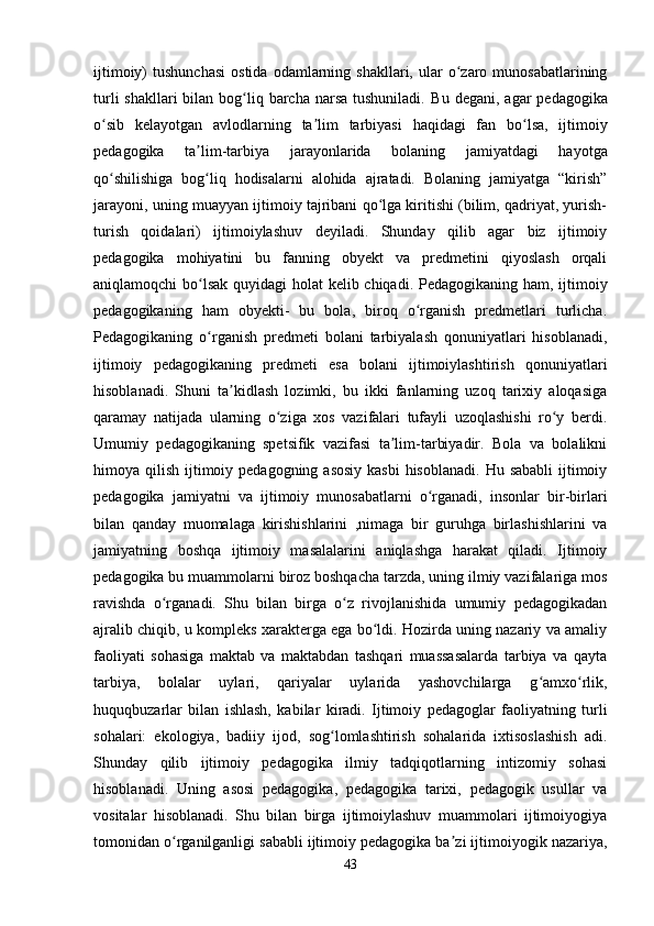 ijtimoiy)   tushunchasi  ostida   odamlarning  shakllari,  ular  o zaro  munosabatlariningʻ
turli  shakllari  bilan bog liq barcha  narsa tushuniladi.  	
ʻ Bu   degani ,   agar   pedagogika
o ʻ sib   kelayotgan   avlodlarning   ta ʼ lim   tarbiyasi   haqidagi   fan   bo ʻ lsa ,   ijtimoiy
pedagogika   ta ʼ lim - tarbi ya   jarayonlarida   bolaning   jamiyatdagi   hayotga
qo shilishiga   bog liq   hodisalarni   alohida   ajratadi.   Bolaning   jamiyatga   “kirish”	
ʻ ʻ
jarayoni, uning muayyan ijtimoiy tajribani qo lga kiritishi (bilim, qadriyat, yurish-	
ʻ
turish   qoidalari)   ijtimoiylashuv   deyiladi.   Shunday   qilib   agar   biz   ijtimoiy
pedagogika   mohiyatini   bu   fanning   obyekt   va   predmetini   qiyoslash   orqali
aniqlamoqchi bo lsak  quyidagi  holat  kelib chiqadi.  	
ʻ Pedagogikaning ham, ijtimoiy
pedagogikaning   ham   obyekti-   bu   bola,   biroq   o rganish   predmetlari   turlicha.	
ʻ
Pedagogikaning   o rganish   predmeti   bolani   tarbiyalash   qonuniyatlari   hisoblanadi,	
ʻ
ijtimoiy   pedagogikaning   predmeti   esa   bolani   ijtimoiylashtirish   qonuniyatlari
hisoblanadi.   Shuni   ta kidlash   lozimki,   bu   ikki   fanlarning   uzoq   tarixiy   aloqasiga	
ʼ
qaramay   natijada   ularning   o ziga   xos   vazifalari   tufayli   uzoqlashishi   ro y   berdi.	
ʻ ʻ
Umumiy   pedagogikaning   spetsifik   vazifasi   ta lim-tarbiyadir.   Bola   va   bolalikni	
ʼ
himoya qilish ijtimoiy pedagogning asosiy  kasbi  hisoblanadi.  Hu sababli  ijtimoiy
pedagogika   jamiyatni   va   ijtimoiy   munosabatlarni   o rganadi,   insonlar   bir-birlari	
ʻ
bilan   qanday   muomalaga   kirishishlarini   ,nimaga   bir   guruhga   birlashishlarini   va
jamiyatning   boshqa   ijtimoiy   masalalarini   aniqlashga   harakat   qiladi.   Ijtimoiy
pedagogika bu muammolarni biroz boshqacha tarzda, uning ilmiy vazifalariga mos
ravishda   o rganadi.   Shu   bilan   birga   o z   rivojlanishida   umumiy   pedagogikadan	
ʻ ʻ
ajralib chiqib, u kompleks xarakterga ega bo ldi. Hozirda uning nazariy va amaliy	
ʻ
faoliyati   sohasiga   maktab   va   maktabdan   tashqari   muassasalarda   tarbiya   va   qayta
tarbiya,   bolalar   uylari,   qariyalar   uylarida   yashovchilarga   g amxo rlik,	
ʻ ʻ
huquqbuzarlar   bilan   ishlash,   kabilar   kiradi.   Ijtimoiy   pedagoglar   faoliyatning   turli
sohalari:   ekologiya,   badiiy   ijod,   sog lomlashtirish   sohalarida   ixtisoslashish   adi.	
ʻ
Shunday   qilib   ijtimoiy   pedagogika   ilmiy   tadqiqotlarning   intizomiy   sohasi
hisoblanadi.   Uning   asosi   pedagogika,   pedagogika   tarixi,   pedagogik   usullar   va
vositalar   hisoblanadi.   Shu   bilan   birga   ijtimoiylashuv   muammolari   ijtimoiyogiya
tomonidan o rganilganligi sababli ijtimoiy pedagogika ba zi ijtimoiyogik nazariya,	
ʻ ʼ
43 