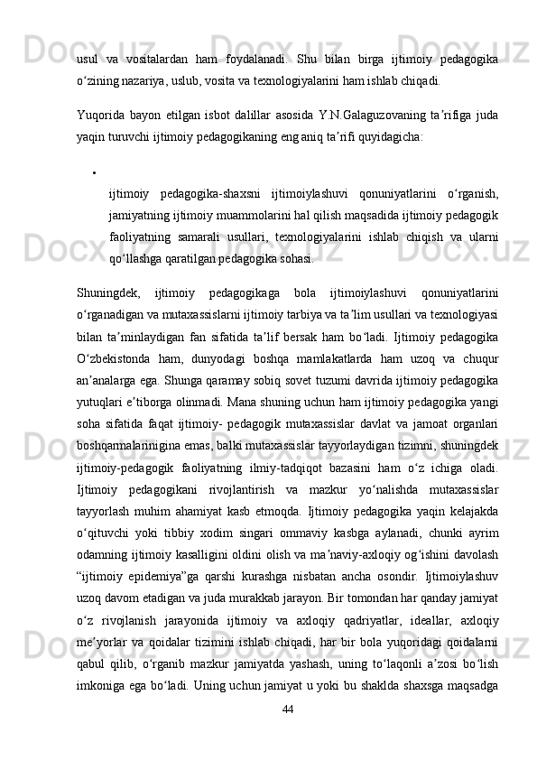 usul   va   vositalardan   ham   foydalanadi.   Shu   bilan   birga   ijtimoiy   pedagogika
o zining nazariya, uslub, vosita va texnologiyalarini ham ishlab chiqadi.ʻ
Yuqorida   bayon   etilgan   isbot   dalillar   asosida   Y.N.Galaguzovaning   ta rifiga   juda	
ʼ
yaqin turuvchi ijtimoiy pedagogikaning eng aniq ta rifi quyidagicha:	
ʼ

ijtimoiy   pedagogika-shaxsni   ijtimoiylashuvi   qonuniyatlarini   o rganish,	
ʻ
jamiyatning ijtimoiy muammolarini hal qilish maqsadida ijtimoiy pedagogik
faoliyatning   samarali   usullari,   texnologiyalarini   ishlab   chiqish   va   ularni
qo llashga qaratilgan pedagogika sohasi.	
ʻ
Shuningdek,   ijtimoiy   pedagogikaga   bola   ijtimoiylashuvi   qonuniyatlarini
o rganadigan va mutaxassislarni ijtimoiy tarbiya va ta lim usullari va texnologiyasi	
ʻ ʼ
bilan   ta minlaydigan   fan   sifatida   ta lif   bersak   ham   bo ladi.   Ijtimoiy   pedagogika	
ʼ ʼ ʻ
O zbekistonda   ham,   dunyodagi   boshqa   mamlakatlarda   ham   uzoq   va   chuqur	
ʻ
an analarga ega. Shunga qaramay sobiq sovet tuzumi davrida ijtimoiy pedagogika
ʼ
yutuqlari e tiborga olinmadi. Mana shuning uchun ham ijtimoiy pedagogika yangi	
ʼ
soha   sifatida   faqat   ijtimoiy-   pedagogik   mutaxassislar   davlat   va   jamoat   organlari
boshqarmalarinigina emas, balki mutaxassislar tayyorlaydigan tizimni, shuningdek
ijtimoiy-pedagogik   faoliyatning   ilmiy-tadqiqot   bazasini   ham   o z   ichiga   oladi.	
ʻ
Ijtimoiy   pedagogikani   rivojlantirish   va   mazkur   yo nalishda   mutaxassislar	
ʻ
tayyorlash   muhim   ahamiyat   kasb   etmoqda.   Ijtimoiy   pedagogika   yaqin   kelajakda
o qituvchi   yoki   tibbiy   xodim   singari   ommaviy   kasbga   aylanadi,   chunki   ayrim	
ʻ
odamning ijtimoiy kasalligini oldini olish va ma naviy-axloqiy og ishini davolash	
ʼ ʻ
“ijtimoiy   epidemiya”ga   qarshi   kurashga   nisbatan   ancha   osondir.   Ijtimoiylashuv
uzoq davom etadigan va juda murakkab jarayon. Bir tomondan har qanday jamiyat
o z   rivojlanish   jarayonida   ijtimoiy  	
ʻ va   axloqiy   qadriyatlar ,   ideallar,   axloqiy
me yorlar   va   qoidalar   tizimini   ishlab   chiqadi,   har   bir   bola   yuqoridagi   qoidalarni	
ʼ
qabul   qilib,   o rganib   mazkur   jamiyatda   yashash,   uning   to laqonli   a zosi   bo lish	
ʻ ʻ ʼ ʻ
imkoniga ega bo ladi. Uning uchun jamiyat u yoki bu shaklda shaxsga  maqsadga	
ʻ
44 