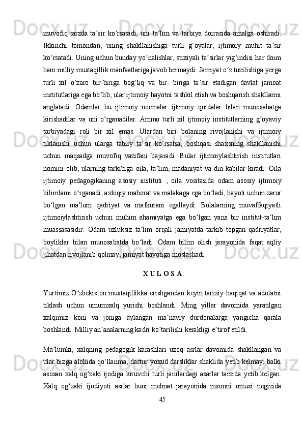 muvofiq   tarzda   ta sir   ko rsatadi,   uni   ta lim   va   tarbiya   doirasida   amalga   oshiradi.ʼ ʻ ʼ
Ikkinchi   tomondan,   uning   shakllanishiga   turli   g oyalar,   ijtimoiy   muhit   ta sir	
ʻ ʼ
ko rsatadi. Uning uchun bunday yo nalishlar, stixiyali ta sirlar yig indisi har doim	
ʻ ʻ ʼ ʻ
ham milliy mustaqillik manfaatlariga javob bermaydi. Jamiyat o z tuzilishiga yerga	
ʻ
turli   xil   o zaro   bir-biriga   bog liq   va   bir-   biriga   ta sir   etadigan   davlat   jamoat	
ʻ ʻ ʼ
institutlariga ega bo lib, ular ijtimoiy hayotni tashkil etish va boshqarish shakllarini	
ʻ
anglatadi.   Odamlar   bu   ijtimoiy   normalar   ijtimoiy   qoidalar   bilan   munosabatga
kirishadilar   va   uni   o rganadilar.   Ammo   turli   xil   ijtimoiy   institutlarning   g oyaviy
ʻ ʻ
tarbiyadagi   roli   bir   xil   emas.   Ulardan   biri   bolaning   rivojlanishi   va   ijtimoiy
tiklanishi   uchun   ularga   tabiiy   ta sir   ko rsatsa,   boshqasi   shaxsning   shakllanishi	
ʼ ʻ
uchun   maqsadga   muvofiq   vazifani   bajaradi.   Bular   ijtimoiylashtirish   institutlari
nomini   olib,   ularning   tarkibiga   oila,   ta lim,   madaniyat   va   din   kabilar   kiradi.   Oila	
ʼ
ijtimoiy   pedagogikaning   asosiy   instituti   ,   oila   vositasida   odam   asosiy   ijtimoiy
bilimlarni o rganadi, axloqiy mahorat va malakaga ega bo ladi, hayoti uchun zarur	
ʻ ʻ
bo lgan   ma lum   qadriyat   va   mafkurani   egallaydi.   Bolalarning   muvaffaqiyatli	
ʻ ʼ
ijtimoiylashtirish   uchun   muhim   ahamiyatga   ega   bo lgan   yana   bir   institut-ta lim	
ʻ ʼ
muassasasidir.   Odam   uzluksiz   ta lim   orqali   jamiyatda   tarkib   topgan   qadriyatlar,	
ʼ
boyliklar   bilan   munosabatda   bo ladi.   Odam   bilim   olish   jarayonida   faqat   aqliy
ʻ
jihatdan rivojlanib qolmay, jamiyat hayotiga moslashadi.
X U L O S A
Yurtimiz O zbekiston mustaqillikka erishgandan keyin tarixiy haqiqat va adolatni	
ʻ
tiklash   uchun   umumxalq   yurishi   boshlandi.   Ming   yillar   davomida   yaratilgan
xalqimiz   koni   va   joniga   aylangan   ma naviy   durdonalarga   yangicha   qarala	
ʼ
boshlandi. Milliy an analarning kadri ko tarilishi kerakligi e tirof etildi.	
ʼ ʻ ʼ
Ma lumki,   xalqning   pedagogik   karashlari   uzoq   asrlar   davomida   shakllangan   va	
ʼ
ular bizga alohida   qo‘llanma, dastur yoxud darsliklar shaklida yetib kelmay, balki
asosan   xalq  og zaki   ijodiga   kiruvchi   turli   janrlardagi   asarlar   tarzida   yetib  kelgan.	
ʻ
Xalq   og zaki   ijodiyoti   asrlar   buni   mehnat   jarayonida   insonni   orzusi   negizida	
ʻ
45 