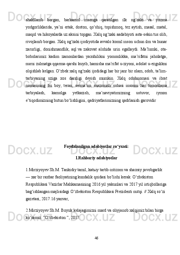 shakllanib   borgan,   barkamol   insonga   qaratilgan   ilk   og zaki   va   yozmaʻ
yodgorliklarida, ya ni   ertak,  doston,  qo‘shiq,  topishmoq,  tez  aytish,  masal,  matal,	
ʼ
maqol va hikoyalarda uz aksini topgan. Xalq og zaki	
ʻ   aadabiyoti asta-sekin tus olib,
rivojlanib borgan. Xalq og zaki ijodiyotida avvalo komil inson uchun ilm va hunar	
ʻ
zarurligi,   donishmandlik,   aql   va   zakovat   alohida   urin   egallaydi.   Ma lumki,   ota-	
ʼ
bobolarimiz   kadim   zamonlardan   yaxshilikni   yomonlikka,   ma rifatni   jaholatga,	
ʼ
nurni zulmatga   qqarma-qarshi kuyib, hamisha ma rifat u-ziyoni, adolat u-ezgulikni	
ʼ
olqishlab kelgan. O zbek xalq og zaki ijodidagi har bir janr bir olam, odob, ta lim-	
ʻ ʻ ʼ
tarbiyaning   uziga   xos   darsligi   deyish   mumkin.   Xalq   odobnomasi   va   ibrat
nomasining   bu   boy,   teran,   serma no,   mazmunli   sohasi   insonni   har   tomonlama	
ʼ
tarbiyalash,   kamolga   yetkazish,   ma naviyatimizning   ustuvor,   iymon	
ʼ
e tiqodimizning butun bo lishligini, qadriyatlarimizning	
ʼ ʻ   qadrlanish garovidir
Foydalanilgan adabiyotlar ro yxati:	
ʻ
I.Rahbariy adabiyotlar
1.Mirziyoyev Sh.M.  Tankidiy tamil , kat ь iy tartib-intizom va shaxsiy javobgarlik 
— xar bir raxbar faoliyatining kundalik qoidasi bo lishi kerak. O zbekiston 	
ʻ ʻ
Respublikasi Vazirlar Mahkamasining 2016 yil yakunlari va 2017 yil istiqbollariga
bag ishlangan majlisidagi O zbekiston Respublikasi Prezidenti nutqi. // Xalq so zi 	
ʻ ʻ ʻ
gazetasi, 2017.16 yanvar,
2.Mirziyoyev Sh.M. Buyuk kelajagimizni mard va oliyjanob xalqimiz bilan birga 
ko ramiz. ”O zbekiston ”, 2017.
ʻ ʻ
46 