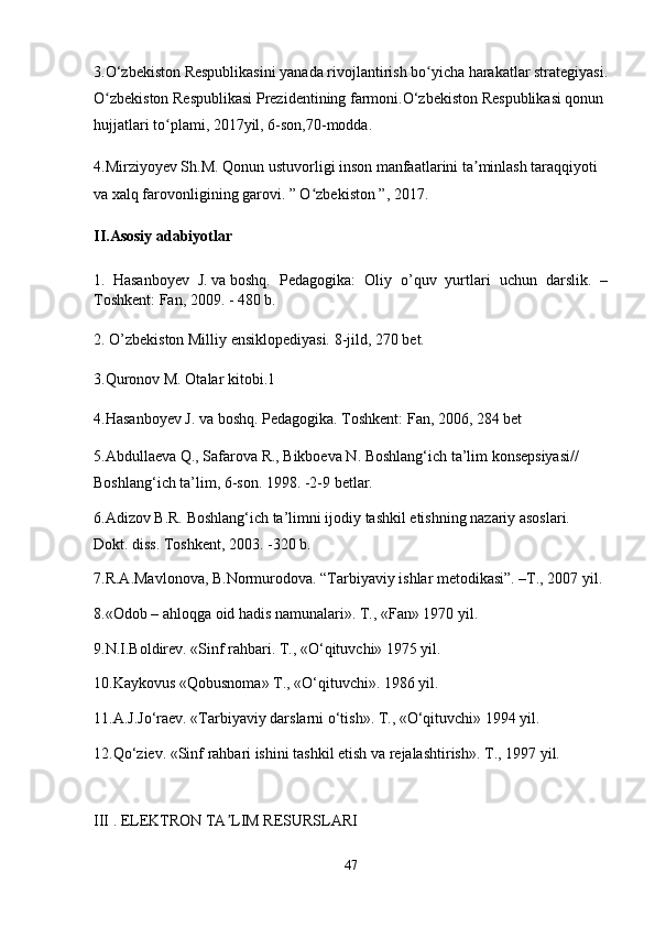 3.O‘zbekiston Respublikasini yanada rivojlantirish bo yicha harakatlar strategiyasi.ʻ
O zbekiston Respublikasi Prezidentining farmoni.O‘zbekiston Respublikasi qonun 	
ʻ
hujjatlari to plami, 2017yil, 6-son,70-modda.	
ʻ
4.Mirziyoyev Sh.M. Qonun ustuvorligi inson manfaatlarini ta minlash taraqqiyoti 	
ʼ
va xalq farovonligining garovi. ” O zbekiston ”, 2017.	
ʻ
II.Asosiy adabiyotlar
1.     Hasanboyev   J.   va   boshq.   Pedagogika:   Oliy   o’quv   yurtlari   uchun   darslik.   –
Toshkent: Fan, 2009. - 480 b.
2.   O’zbekiston Milliy ensiklopediyasi. 8-jild, 270 bet.
3.Quronov   M.   Otalar   kitobi.1                                                                                            
4.Hasanboyev   J.   va   boshq.   Pedagogika. Toshkent: Fan, 2006, 284 bet
5.Abdullaeva Q., Safarova R., Bikboeva N. Boshlang‘ich ta’lim konsepsiyasi// 
Boshlang‘ich ta’lim, 6-son. 1998. -2-9 betlar.
6.Adizov B.R. Boshlang‘ich ta’limni ijodiy tashkil etishning nazariy asoslari. 
Dokt. diss. Toshkent, 2003. -320 b.
7.R.A.Mavlonova, B.Normurodova. “Tarbiyaviy ishlar metodikasi”. –T., 2007 yil.
8.«Odob – ahloqga oid hadis namunalari». T., «Fan» 1970 yil.
9.N.I.Boldirev. «Sinf rahbari. T., «O‘qituvchi» 1975 yil.
10.Kaykovus «Qobusnoma» T., «O‘qituvchi». 1986 yil.
11.A.J.Jo‘raev. «Tarbiyaviy darslarni o‘tish». T., «O‘qituvchi» 1994 yil.
12.Qo‘ziev. «Sinf rahbari ishini tashkil etish va rejalashtirish».  T., 1997 yil.
III . ELEKTRON TA LIM RESURSLARI	
ʼ
47 