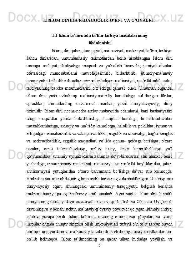 I.ISLOM DINIDA PEDAGOGLIK O‘RNI VA G‘OYALRI.
1.1  Islom ta’limotida ta’lim-tarbiya masalalarining
ifodalanishi
                    Islom, din, jahon, taraqqiyot, ma’naviyat, madaniyat, ta’lim, tarbiya.
Jahon   dinlaridan,   umumbashariy   taiimotlardan   boiib   hisoblangan   Islom   dini
insonga   mohiyat,   faoliyatiga   maqsad   va   yo‘nalish   bemvchi,   jamiyat   a’zolari
o6rtasidagi   munosabatlami   muvofiqlashtirib,   birlashtirib,   ijtimoiy-ma’naviy
taraqqiyotni tezlashtirish uchun xizmat qiladigan ma’naviyat, ma’rifat odob-axloq
tarbiyasining   barcha   meammolarini   o‘z   ichiga   qamrab   oladi.   Umuman   olganda,
islom   dini   yosh   avlodning   ma’naviy-ma’rifiy   kamolotiga   oid   boigan   fikrlar,
qarashlar,   taiimotlaming   mukammal   manbai,   yaxiit   ilmiy-dunyoviy,   diniy
tizimidir.   Islom   dini   necha-necha   asrlar   mobaynida   odamlarni,   bani   bashariyatini
ulugc   maqsadlar   yoiida   birlashtirishga,   hamjihat   boiishga,   tinchlik-totuvlikni
mustahkamlashga, axloqiy va ma’rifiy kamolotga, halollik va poklikka, iymon va
e’tiqodga mehnatsevarlik va vatanparvarlikka, ezgulik va saxovatga, bag‘ri-kenglik
va   mehroqibatlilik,   ezgulik   maqsadlari   yo‘lida   qonun-   qoidaga   berishga,   o‘zaro
nizolar,   qonli   to‘qnashuvlarga,   milliy,   irqiy,   diniy   kamsitilishlarga   yo‘l
qo‘ymaslikka, umumiy uyimiz-kurrai zaminda do‘st-birodarlar, ahil hamkor boiib
yashashga,   umuminsoniy   madaniyat,   ma’naviyat   va   ma’rifat   boyliklaridan,   jahon
sivilizatsiyasi   yutuqlaridan   o‘zaro   bahramand   bo‘lishga   da’vat   etib   kelmoqda.
Arabiston yarim orolida uning ko‘p asrlik tarixi negizida shakllangan. U o‘ziga   xos
diniy-siyosiy   oqim ,   shuningdek,   umuminsoniy   taraqqiyotni   belgilab   berishda
muhim   ahamiyatga   ega   ma’naviy   omil   sanaladi.   Ayni   vaqtda   Islom   dini   kishilik
jamiyatining   ibtidoiy   davri   xususiyatlaridan   voqif   bo‘lish   va   O‘rta   asr   Uyg‘onish
davrining ro‘y berishi uchun ma’naviy-g‘oyaviy poydevor qo‘ygan ijtimoiy ehtiyoj
sifatida   yuzaga   keldi.   Islom   ta’limoti   o‘zining   insonparvar   g‘oyalari   va   ularni
insonlar ongida chuqur singdira olish imkoniyatlari tufayli o‘n to‘rt asrdan buyon
borliqni ong yordamida mafkuraviy tarzda idrok etishning asosiy shakllaridan biri
bo‘lib   kelmoqda.   Islom   ta’limotining   bu   qadar   ulkan   hududga   yoyilishi   va
5