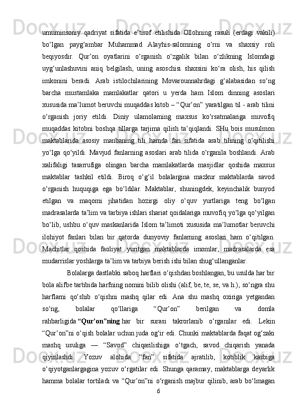 umuminsoniy   qadriyat   sifatida   e’tirof   etilishida   Ollohning   rasuli   (erdagi   vakili)
bo‘lgan   payg‘ambar   Muhammad   Alayhis-salomning   o‘rni   va   shaxsiy   roli
beqiyosdir.   Qur’on   oyatlarini   o‘rganish   o‘zgalik   bilan   o‘zlikning   Islomdagi
uyg‘unlashuvini   aniq   belgilash,   uning   asoschisi   shaxsini   ko‘ra   olish,   his   qilish
imkonini   beradi.   Arab   istilochilarining   Movarounnahrdagi   g‘alabasidan   so‘ng
barcha   mustamlaka   mamlakatlar   qatori   u   yerda   ham   Islom   dinning   asoslari
xususida ma’lumot beruvchi muqaddas kitob – “Qur’on” yaratilgan til - arab tilini
o‘rganish   joriy   etildi.   Diniy   ulamolarning   maxsus   ko‘rsatmalariga   muvofiq
muqaddas   kitobni   boshqa   tillarga   tarjima   qilish   ta’qiqlandi.   SHu   bois   musulmon
maktablarida   asosiy   manbaning   tili   hamda   fan   sifatida   arab   tilining   o‘qitilishi
yo‘lga   qo‘yildi.   Mavjud   fanlarning   asoslari   arab   tilida   o‘rganila   boshlandi.   Arab
xalifaligi   tasarrufiga   olingan   barcha   mamlakatlarda   masjidlar   qoshida   maxsus
maktablar   tashkil   etildi.   Biroq   o‘g‘il   bolalargina   mazkur   maktablarda   savod
o‘rganish   huquqiga   ega   bo‘ldilar.   Maktablar,   shuningdek,   keyinchalik   bunyod
etilgan   va   maqomi   jihatidan   hozirgi   oliy   o‘quv   yurtlariga   teng   bo‘lgan
madrasalarda ta’lim va tarbiya ishlari shariat qoidalariga muvofiq yo‘lga qo‘yilgan
bo‘lib,   ushbu   o‘quv   maskanlarida   Islom   ta’limoti   xususida   ma’lumotlar   beruvchi
ilohiyot   fanlari   bilan   bir   qatorda   dunyoviy   fanlarning   asoslari   ham   o‘qitilgan.
Machitlar   qoshida   faoliyat   yuritgan   maktablarda   imomlar,   madrasalarda   esa
mudarrislar yoshlarga ta’lim va tarbiya berish ishi bilan shug‘ullanganlar.
              Bolalarga dastlabki saboq harflari o‘qishdan boshlangan, bu usulda har bir
bola alifbe tartibida harfning nomini bilib olishi (alif, be, te, se, va h.), so‘ngra shu
harflarni   qo‘shib   o‘qishni   mashq   qilar   edi.   Ana   shu   mashq   oxiriga   yetgandan
so‘ng,   bolalar   qo‘llariga   “Qur’on”   berilgan   va   domla
rahbarligida   “Qur’on”ning   har   bir   surasi   takrorlanib   o‘rganilar   edi.   Lekin
“Qur’on”ni o‘qish bolalar uchun juda og‘ir edi. Chunki maktablarda faqat og‘zaki
mashq   usuliga   —   “Savod”   chiqarilishiga   o‘tgach,   savod   chiqarish   yanada
qiyinlashdi.   Yozuv   alohida   “fan”   sifatida   ajratilib,   kotiblik   kasbiga
o‘qiyotganlargagina   yozuv   o‘rgatilar   edi.   Shunga   qaramay,   maktablarga   deyarlik
hamma   bolalar   tortiladi   va   “Qur’on”ni   o‘rganish   majbur   qilinib,   arab   bo‘lmagan
6