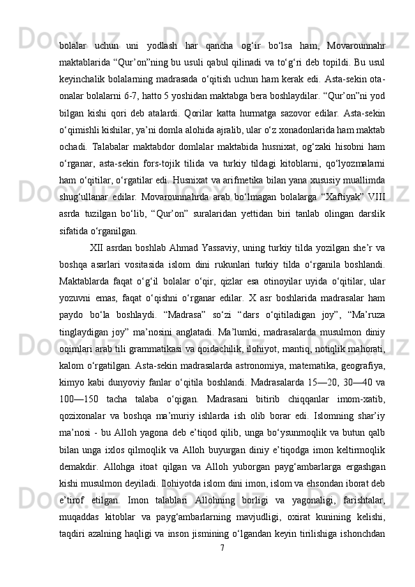 bolalar   uchun   uni   yodlash   har   qancha   og‘ir   bo‘lsa   ham,   Movarounnahr
maktablarida “Qur’on”ning bu usuli  qabul qilinadi  va to‘g‘ri  deb topildi. Bu usul
keyinchalik bolalarning madrasada  o‘qitish uchun ham  kerak edi. Asta-sekin ota-
onalar bolalarni 6-7, hatto 5 yoshidan maktabga bera boshlaydilar. “Qur’on”ni yod
bilgan   kishi   qori   deb   atalardi.   Qorilar   katta   hurmatga   sazovor   edilar.   Asta-sekin
o‘qimishli kishilar, ya’ni domla alohida ajralib, ular o‘z xonadonlarida ham maktab
ochadi.   Talabalar   maktabdor   domlalar   maktabida   husnixat,   og‘zaki   hisobni   ham
o‘rganar,   asta-sekin   fors-tojik   tilida   va   turkiy   tildagi   kitoblarni,   qo‘lyozmalarni
ham o‘qitilar, o‘rgatilar edi. Husnixat va arifmetika bilan yana xususiy muallimda
shug‘ullanar   edilar.   Movarounnahrda   arab   bo‘lmagan   bolalarga   “Xaftiyak”   VIII
asrda   tuzilgan   bo‘lib,   “Qur’on”   suralaridan   yettidan   biri   tanlab   olingan   darslik
sifatida o‘rganilgan.
                 XII asrdan boshlab Ahmad Yassaviy,  uning turkiy tilda yozilgan she’r va
boshqa   asarlari   vositasida   islom   dini   rukunlari   turkiy   tilda   o‘rganila   boshlandi.
Maktablarda   faqat   o‘g‘il   bolalar   o‘qir,   qizlar   esa   otinoyilar   uyida   o‘qitilar,   ular
yozuvni   emas,   faqat   o‘qishni   o‘rganar   edilar.   X   asr   boshlarida   madrasalar   ham
paydo   bo‘la   boshlaydi.   “Madrasa”   so‘zi   “dars   o‘qitiladigan   joy”,   “Ma’ruza
tinglaydigan   joy”   ma’nosini   anglatadi.   Ma’lumki,   madrasalarda   musulmon   diniy
oqimlari arab tili grammatikasi va qoidachilik,   ilohiyot , mantiq, notiqlik mahorati,
kalom o‘rgatilgan. Asta-sekin madrasalarda astronomiya, matematika, geografiya,
kimyo   kabi   dunyoviy   fanlar   o‘qitila   boshlandi.   Madrasalarda   15—20,   30—40   va
100—150   tacha   talaba   o‘qigan.   Madrasani   bitirib   chiqqanlar   imom-xatib,
qozixonalar   va   boshqa   ma’muriy   ishlarda   ish   olib   borar   edi.   Islomning   shar’iy
ma’nosi   -   bu   Alloh   yagona   deb   e’tiqod   qilib,   unga   bo‘ysunmoqlik   va   butun   qalb
bilan   unga   ixlos   qilmoqlik   va   Alloh   buyurgan   diniy   e’tiqodga   imon   keltirmoqlik
demakdir.   Allohga   itoat   qilgan   va   Alloh   yuborgan   payg‘ambarlarga   ergashgan
kishi musulmon deyiladi. Ilohiyotda islom dini imon, islom va ehsondan iborat deb
e’tirof   etilgan.   Imon   talablari   Allohning   borligi   va   yagonaligi,   farishtalar,
muqaddas   kitoblar   va   payg‘ambarlarning   mavjudligi,   oxirat   kunining   kelishi,
taqdiri  azalning haqligi va inson jismining o‘lgandan keyin tirilishiga ishonchdan
7 