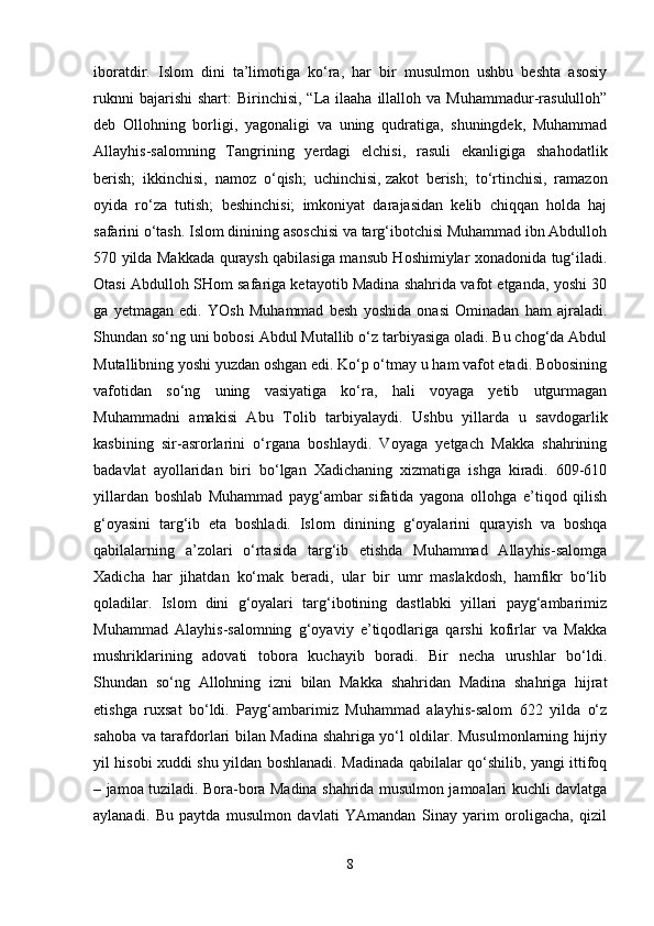 iboratdir.   Islom   dini   ta’limotiga   ko‘ra,   har   bir   musulmon   ushbu   beshta   asosiy
ruknni   bajarishi  shart:  Birinchisi,  “La ilaaha  illalloh va  Muhammadur-rasululloh”
deb   Ollohning   borligi,   yagonaligi   va   uning   qudratiga,   shuningdek,   Muhammad
Allayhis-salomning   Tangrining   yerdagi   elchisi,   rasuli   ekanligiga   shahodatlik
berish;   ikkinchisi,   namoz   o‘qish;   uchinchisi,   zakot   berish ;   to‘rtinchisi,   ramazon
oyida   ro‘za   tutish;   beshinchisi;   imkoniyat   darajasidan   kelib   chiqqan   holda   haj
safarini o‘tash. Islom dinining asoschisi va targ‘ibotchisi Muhammad ibn Abdulloh
570 yilda Makkada quraysh qabilasiga mansub Hoshimiylar xonadonida tug‘iladi.
Otasi Abdulloh SHom safariga ketayotib Madina shahrida vafot etganda, yoshi 30
ga   yetmagan   edi.   YOsh   Muhammad   besh   yoshida   onasi   Ominadan   ham   ajraladi.
Shundan so‘ng uni bobosi Abdul Mutallib o‘z tarbiyasiga oladi. Bu chog‘da Abdul
Mutallibning yoshi yuzdan oshgan edi. Ko‘p o‘tmay u ham vafot etadi. Bobosining
vafotidan   so‘ng   uning   vasiyatiga   ko‘ra,   hali   voyaga   yetib   utgurmagan
Muhammadni   amakisi   Abu   Tolib   tarbiyalaydi.   Ushbu   yillarda   u   savdogarlik
kasbining   sir-asrorlarini   o‘rgana   boshlaydi.   Voyaga   yetgach   Makka   shahrining
badavlat   ayollaridan   biri   bo‘lgan   Xadichaning   xizmatiga   ishga   kiradi.   609-610
yillardan   boshlab   Muhammad   payg‘ambar   sifatida   yagona   ollohga   e’tiqod   qilish
g‘oyasini   targ‘ib   eta   boshladi.   Islom   dinining   g‘oyalarini   qurayish   va   boshqa
qabilalarning   a’zolari   o‘rtasida   targ‘ib   etishda   Muhammad   Allayhis-salomga
Xadicha   har   jihatdan   ko‘mak   beradi,   ular   bir   umr   maslakdosh,   hamfikr   bo‘lib
qoladilar.   Islom   dini   g‘oyalari   targ‘ibotining   dastlabki   yillari   payg‘ambarimiz
Muhammad   Alayhis-salomning   g‘oyaviy   e’tiqodlariga   qarshi   kofirlar   va   Makka
mushriklarining   adovati   tobora   kuchayib   boradi.   Bir   necha   urushlar   bo‘ldi.
Shundan   so‘ng   Allohning   izni   bilan   Makka   shahridan   Madina   shahriga   hijrat
etishga   ruxsat   bo‘ldi.   Payg‘ambarimiz   Muhammad   alayhis-salom   622   yilda   o‘z
sahoba va tarafdorlari bilan Madina shahriga yo‘l oldilar. Musulmonlarning hijriy
yil hisobi xuddi shu yildan boshlanadi. Madinada qabilalar qo‘shilib, yangi ittifoq
– jamoa tuziladi. Bora-bora Madina shahrida musulmon jamoalari kuchli davlatga
aylanadi.   Bu   paytda   musulmon   davlati   YAmandan   Sinay   yarim   oroligacha,   qizil
8 