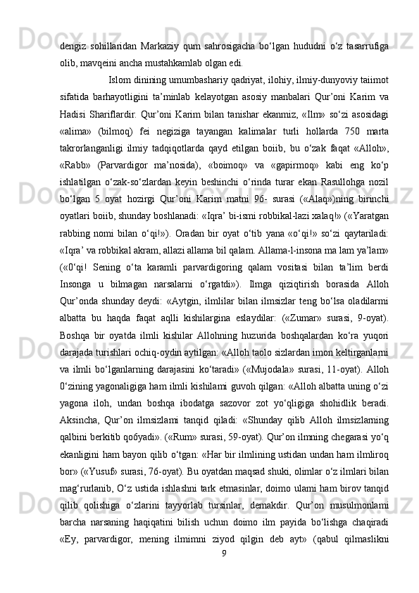 dengiz   sohillaridan   Markaziy   qum   sahrosigacha   bo‘lgan   hududni   o‘z   tasarrufiga
olib, mavqeini ancha mustahkamlab olgan edi.
                  Islom dinining umumbashariy qadriyat, ilohiy, ilmiy-dunyoviy taiimot
sifatida   barhayotligini   ta’minlab   kelayotgan   asosiy   manbalari   Qur’oni   Karim   va
Hadisi   Shariflardir.   Qur’oni   Karim   bilan   tanishar   ekanmiz,   «Ilm»   so‘zi   asosidagi
«alima»   (bilmoq)   fei   negiziga   tayangan   kalimalar   turli   hollarda   750   marta
takrorlanganligi   ilmiy   tadqiqotlarda   qayd   etilgan   boiib,   bu   o‘zak   faqat   «Alloh»,
«Rabb»   (Parvardigor   ma’nosida),   «boimoq»   va   «gapirmoq»   kabi   eng   ko‘p
ishlatilgan   o‘zak-so‘zlardan   keyin   beshinchi   o‘rinda   turar   ekan   Rasullohga   nozil
bo‘lgan   5   oyat   hozirgi   Qur’oni   Karim   matni   96-   surasi   («Alaq»)ning   birinchi
oyatlari boiib, shunday boshlanadi: «Iqra’ bi-ismi robbikal-lazi xalaq!» («Yaratgan
rabbing   nomi   bilan   o‘qi!»).   Oradan   bir   oyat   o‘tib   yana   «o‘qi!»   so‘zi   qaytariladi:
«Iqra’ va robbikal akram, allazi allama bil qalam. Allama-l-insona ma lam ya’lam»
(«0‘qi!   Sening   o‘ta   karamli   parvardigoring   qalam   vositasi   bilan   ta’lim   berdi
Insonga   u   bilmagan   narsalarni   o‘rgatdi»).   Ilmga   qiziqtirish   borasida   Alloh
Qur’onda   shunday   deydi:   «Aytgin,   ilmlilar   bilan   ilmsizlar   teng   bo‘lsa   oladilarmi
albatta   bu   haqda   faqat   aqlli   kishilargina   eslaydilar:   («Zumar»   surasi,   9-oyat).
Boshqa   bir   oyatda   ilmli   kishilar   Allohning   huzurida   boshqalardan   ko‘ra   yuqori
darajada turishlari ochiq-oydin aytilgan: «Alloh taolo sizlardan imon keltirganlarni
va   ilmli   bo‘lganlarning   darajasini   ko‘taradi»   («Mujodala»   surasi,   11-oyat).   Alloh
0‘zining yagonaligiga ham ilmli kishilami guvoh qilgan: «Alloh albatta uning o‘zi
yagona   iloh,   undan   boshqa   ibodatga   sazovor   zot   yo‘qligiga   shohidlik   beradi.
Aksincha,   Qur’on   ilmsizlami   tanqid   qiladi:   «Shunday   qilib   Alloh   ilmsizlarning
qalbini berkitib qo6yadi». («Rum» surasi, 59-oyat). Qur’on ilmning chegarasi yo‘q
ekanligini ham bayon qilib o‘tgan: «Har bir ilmlining ustidan undan ham ilmliroq
bor» («Yusuf» surasi, 76-oyat). Bu oyatdan maqsad shuki, olimlar o‘z ilmlari bilan
mag‘rurlanib, O‘z ustida ishlashni  tark etmasinlar, doimo ulami ham birov tanqid
qilib   qolishiga   o‘zlarini   tayyorlab   tursinlar,   demakdir.   Qur’on   musulmonlami
barcha   narsaning   haqiqatini   bilish   uchun   doimo   ilm   payida   bo‘lishga   chaqiradi
«Ey,   parvardigor,   mening   ilmimni   ziyod   qilgin   deb   ayt»   (qabul   qilmaslikni
9 