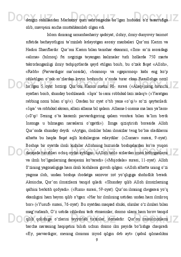 dengiz   sohillaridan   Markaziy   qum   sahrosigacha   bo‘lgan   hududni   o‘z   tasarrufiga
olib, mavqeini ancha mustahkamlab olgan edi.
                  Islom dinining umumbashariy qadriyat, ilohiy, ilmiy-dunyoviy taiimot
sifatida   barhayotligini   ta’minlab   kelayotgan   asosiy   manbalari   Qur’oni   Karim   va
Hadisi   Shariflardir.   Qur’oni   Karim   bilan   tanishar   ekanmiz,   «Ilm»   so‘zi   asosidagi
«alima»   (bilmoq)   fei   negiziga   tayangan   kalimalar   turli   hollarda   750   marta
takrorlanganligi   ilmiy   tadqiqotlarda   qayd   etilgan   boiib,   bu   o‘zak   faqat   «Alloh»,
«Rabb»   (Parvardigor   ma’nosida),   «boimoq»   va   «gapirmoq»   kabi   eng   ko‘p
ishlatilgan   o‘zak-so‘zlardan   keyin   beshinchi   o‘rinda   turar   ekan   Rasullohga   nozil
bo‘lgan   5   oyat   hozirgi   Qur’oni   Karim   matni   96-   surasi   («Alaq»)ning   birinchi
oyatlari boiib, shunday boshlanadi: «Iqra’ bi-ismi robbikal-lazi xalaq!» («Yaratgan
rabbing   nomi   bilan   o‘qi!»).   Oradan   bir   oyat   o‘tib   yana   «o‘qi!»   so‘zi   qaytariladi:
«Iqra’ va robbikal akram, allazi allama bil qalam. Allama-l-insona ma lam ya’lam»
(«0‘qi!   Sening   o‘ta   karamli   parvardigoring   qalam   vositasi   bilan   ta’lim   berdi
Insonga   u   bilmagan   narsalarni   o‘rgatdi»).   Ilmga   qiziqtirish   borasida   Alloh
Qur’onda   shunday   deydi:   «Aytgin,   ilmlilar   bilan   ilmsizlar   teng   bo‘lsa   oladilarmi
albatta   bu   haqda   faqat   aqlli   kishilargina   eslaydilar:   («Zumar»   surasi,   9-oyat).
Boshqa   bir   oyatda   ilmli   kishilar   Allohning   huzurida   boshqalardan   ko‘ra   yuqori
darajada turishlari ochiq-oydin aytilgan: «Alloh taolo sizlardan imon keltirganlarni
va   ilmli   bo‘lganlarning   darajasini   ko‘taradi»   («Mujodala»   surasi,   11-oyat).   Alloh
0‘zining yagonaligiga ham ilmli kishilami guvoh qilgan: «Alloh albatta uning o‘zi
yagona   iloh,   undan   boshqa   ibodatga   sazovor   zot   yo‘qligiga   shohidlik   beradi.
Aksincha,   Qur’on   ilmsizlami   tanqid   qiladi:   «Shunday   qilib   Alloh   ilmsizlarning
qalbini berkitib qo6yadi». («Rum» surasi, 59-oyat). Qur’on ilmning chegarasi yo‘q
ekanligini ham bayon qilib o‘tgan: «Har bir ilmlining ustidan undan ham ilmliroq
bor» («Yusuf» surasi, 76-oyat). Bu oyatdan maqsad shuki, olimlar o‘z ilmlari bilan
mag‘rurlanib, O‘z ustida ishlashni  tark etmasinlar, doimo ulami ham birov tanqid
qilib   qolishiga   o‘zlarini   tayyorlab   tursinlar,   demakdir.   Qur’on   musulmonlami
barcha   narsaning   haqiqatini   bilish   uchun   doimo   ilm   payida   bo‘lishga   chaqiradi
«Ey,   parvardigor,   mening   ilmimni   ziyod   qilgin   deb   ayt»   (qabul   qilmaslikni
9