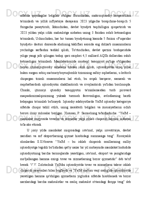sifatida   quyidagilar   belgilab   o'tilgan.   Birinchidan,   makroiqtisodiy   barqarorlikni
ta'minlash   va   yillik   inflyatsiya   darajasini   2023   yilgacha   bosqichma-bosqich   5
foizgacha   pasaytirish;   Ikkinchidan,   davlat   byudjeti   taqchilligini   qisqartirish   va
2023   yildan   yalpi   ichki   mahsulotga   nisbatan   uning   3   foizdan   oshib   ketmasligini
ta'minlash;   Uchinchidan,   har   bir   tuman   byudjetining   kamida   5   foizini   «Fuqarolar
byudjeti»   dasturi   doirasida   aholining   takliflari   asosida   eng   dolzarb   muammolarni
yechishga   sarflashni   tashkil   qilish;   To'rtinchidan,   davlat   qarzini   boshqarishda
yiliga yangi jalb qilingan tashqi qarz miqdori 4,5 milliard AQSh dollaridan oshib
ketmasligini   ta'minlash.   Mamlakatimizda   mustaqil   taraqqiyot   yo'liga   o'tilgandan
buyon   ijtimoiy iqtisodiy   sohalarni   tubdan   isloh   qilish,   iqtisodiyotda   uzoq   yillar
hukm surgan sobiq ma'muriy buyruqbozlik tizimining salbiy oqibatlarini, u keltirib
chiqargan   tizimli   muammolarni   hal   etish,   bu   orqali   barqaror,   samarali   va
raqobatbardosh   iqtisodiyotni   shakllantirish   va   rivojlantirish   yo'lidan   borilmoqda.
Chunki,   ijtimoiy i   qtisodiy   taraqqiyotni   ta'minlamasdan   turib   pirovard
maqsadimizxalqimizning   yuksak   turmush   farovonligini,   avlodlarning   baxtli
kelajagini  ta'minlab bo'lmaydi. Iqtisodiy adabiyotlarda YaIM  iqtisodiy  kategoriya
sifatida   chuqur   tahlil   etilib,   uning   xarakterli   belgilari   va   xususiyatlarini   ochib
beruvi   ilmiy xulosalar   berilgan.  Xususan,   P. Samuelning  ta'kidlashicha:  “YaIM  –
mamlakat miqyosida tovarlar va xizmatlar yalpi ishlab chiqarish hajmini nisbatan
to'la aks ettiradi. 
U   joriy   yilda   mamlakat   miqyosidagi   iste'mol,   yalpi   investitsiya,   davlat
xaridlari   va   sof   eksportlarning   qiymat   hisobidagi   summasiga   teng”.   Rossiyalik
olimlardan   S.S.Nosova   “YaIM   –   bu   ishlab   chiqarish   omillarining   milliy
iqtisodiyotga tegishli bo'lishidan qat'iy nazar bir yil mobaynida mamlakat hududida
iqtisodiyotning   barcha   tarmoqlarida   yaratilgan,   iste'mol,   eksport   va   jamg'arishga
mo'ljallangan   hamma   oxirgi   tovar   va   xizmatlarning   bozor   qiymatidir”   deb   ta'rif
beradi.   V.V.   Zolotachuk   YaIMni   iqtisodiyotda   tovar   va   xizmatlarni   takror   ishlab
chiqarish jarayonlari bilan bog'laydi va “YaIM ma'lum vaqt oralig'ida iqtisodiyotda
yaratilgan   hamma   qo'shilgan   qiymatlarni   yig'indisi   sifatida   hisoblanadi   va   bozor
narxlaridagi   barcha   mahsulotlar   va   oraliq   mahsulot   o'rtasidagi   farqqa   teng”   deb 