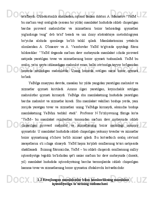 ta'riflaydi. O'zbekistonlik olimlardan, iqtisod fanlari doktori A. Mamatov “YaIM -
bu ma'lum vaqt oralig'ida (asosan bir yilda) mamlakat hududida ishlab chiqarilgan
barcha   pirovard   mahsulotlar   va   xizmatlarni   bozor   bahosidagi   qiymatlari
yig'indisiga   teng”   deb   ta'rif   beradi   va   uni   ilmiy   abstraktsiya   metodologiyasi
bo'yicha   alohida   qismlarga   bo'lib   tahlil   qiladi.   Mamlakatimizni   yetakchi
olimlaridan   A.   O'lmasov   va   A.   Vaxobovlar   YaIM   to'g'risida   quyidagi   fikrni
bildiradilar:   “YaIM   deganda   ma'lum   davr   mobaynida   mamlakat   ichida   pirovard
natijada   yaratilgan   tovar   va   xizmatlarning   bozor   qiymati   tushuniladi.   YaIM   bu
oraliq, ya'ni qayta ishlanadigan mahsulot emas, balki iste'molga tayyor bo'lganidan
bozorda   sotiladigan   mahsulotdir.   Uning   bozorda   sotilgan   narxi   bozor   qiymati
bo'ladi. 
YaIMga muayyan davrda, masalan bir yilda yangidan yaratilgan mahsulot va
xizmatlar   qiymati   kiritiladi.   Ammo   ilgari   yaratilgan,   keyinchalik   sotilgan
mahsulotlar   qiymati   kirmaydi.   YaIMga   shu   mamlakatning   hududida   yaratilgan
barcha   mahsulot   va   xizmatlar   kiradi.   Shu   mamlakat   vakillari   boshqa   yerda,   yani
xorijda   yaratgan   tovar   va   xizmatlari   uning   YaIMiga   kirmaydi,   aksincha   boshqa
mamlakatning   YaIMini   tashkil   etadi”.   Professor   N.To'xliyevning   fikriga   ko'ra
“YaIM–   bu   mamlakat   rezidentlari   tomonidan   ma'lum   davr   mobaynida   ishlab
chiqarilgan   pirovard   mahsulot   va   xizmatlarning   bozor   narxidagi   umumiy
qiymatidir. U mamlakat hududida ishlab chiqarilgan yakuniy tovarlar va xizmatlar
bozor   qiymatining   o'lchovi   bo'lib   xizmat   qiladi.   Bu   ko'rsatkich   oraliq   iste'mol
xarajatlarini  o'z   ichiga  olmaydi.  YaIM  hajmi   ko'plab  omillarning  ta'siri   natijasida
shakllanadi . Bizning fikrimizcha, YaIM – bu ishlab chiqarish omillarining milliy
iqtisodiyotga   tegishli   bo'lishidan   qat'i   nazar   ma'lum   bir   davr   mobaynida   (chorak,
yil)   mamlakat   hududida   iqtisodiyotning   barcha   tarmoqlarida   ishlab   chiqarilgan
hamma tovar va xizmatlarning bozor qiymatini ifodalovchi ko'rsatkichdir.
1.2 Rivojlangan mamlakatlar bilan hamkorlikning mamlakat
iqtisodiyotiga ta’sirining tushunchasi 