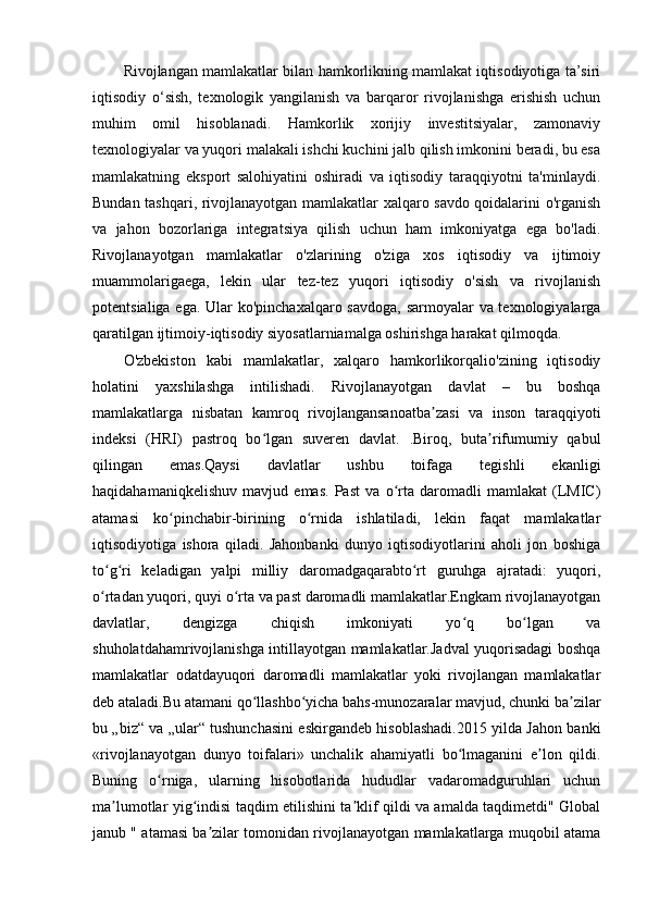 Rivojlangan mamlakatlar bilan hamkorlikning mamlakat iqtisodiyotiga ta’siri
iqtisodiy   o‘sish,   texnologik   yangilanish   va   barqaror   rivojlanishga   erishish   uchun
muhim   omil   hisoblanadi.   Hamkorlik   xorijiy   investitsiyalar,   zamonaviy
texnologiyalar va yuqori malakali ishchi kuchini jalb qilish imkonini beradi, bu esa
mamlakatning   eksport   salohiyatini   oshiradi   va   iqtisodiy   taraqqiyotni   ta'minlaydi.
Bundan tashqari, rivojlanayotgan mamlakatlar xalqaro savdo qoidalarini o'rganish
va   jahon   bozorlariga   integratsiya   qilish   uchun   ham   imkoniyatga   ega   bo'ladi.
Rivojlanayotgan   mamlakatlar   o'zlarining   o'ziga   xos   iqtisodiy   va   ijtimoiy
muammolarigaega,   lekin   ular   tez-tez   yuqori   iqtisodiy   o'sish   va   rivojlanish
potentsialiga ega. Ular  ko'pinchaxalqaro savdoga, sarmoyalar va texnologiyalarga
qaratilgan ijtimoiy-iqtisodiy siyosatlarniamalga oshirishga harakat qilmoqda. 
O'zbekiston   kabi   mamlakatlar,   xalqaro   hamkorlikorqalio'zining   iqtisodiy
holatini   yaxshilashga   intilishadi.   Rivojlanayotgan   davlat   –   bu   boshqa
mamlakatlarga   nisbatan   kamroq   rivojlangansanoatba zasi   va   inson   taraqqiyotiʼ
indeksi   (HRI)   pastroq   bo lgan   suveren   davlat.   .Biroq,   buta rifumumiy   qabul	
ʻ ʼ
qilingan   emas.Qaysi   davlatlar   ushbu   toifaga   tegishli   ekanligi
haqidahamaniqkelishuv   mavjud   emas.   Past   va   o rta   daromadli   mamlakat   (LMIC)	
ʻ
atamasi   ko pinchabir-birining   o rnida   ishlatiladi,   lekin   faqat   mamlakatlar	
ʻ ʻ
iqtisodiyotiga   ishora   qiladi.   Jahonbanki   dunyo   iqtisodiyotlarini   aholi   jon   boshiga
to g ri   keladigan   yalpi   milliy   daromadgaqarabto rt   guruhga   ajratadi:   yuqori,	
ʻ ʻ ʻ
o rtadan yuqori, quyi o rta va past daromadli mamlakatlar.Engkam rivojlanayotgan
ʻ ʻ
davlatlar,   dengizga   chiqish   imkoniyati   yo q   bo lgan   va	
ʻ ʻ
shuholatdahamrivojlanishga intillayotgan mamlakatlar.Jadval yuqorisadagi boshqa
mamlakatlar   odatdayuqori   daromadli   mamlakatlar   yoki   rivojlangan   mamlakatlar
deb ataladi.Bu atamani qo llashbo yicha bahs-munozaralar mavjud, chunki ba zilar	
ʻ ʻ ʼ
bu „biz“ va „ular“ tushunchasini eskirgandeb hisoblashadi.2015 yilda Jahon banki
«rivojlanayotgan   dunyo   toifalari»   unchalik   ahamiyatli   bo lmaganini   e lon   qildi.	
ʻ ʼ
Buning   o rniga,   ularning   hisobotlarida   hududlar   vadaromadguruhlari   uchun	
ʻ
ma lumotlar yig indisi taqdim etilishini ta klif qildi va amalda taqdimetdi" Global	
ʼ ʻ ʼ
janub " atamasi ba zilar tomonidan rivojlanayotgan mamlakatlarga muqobil atama	
ʼ 