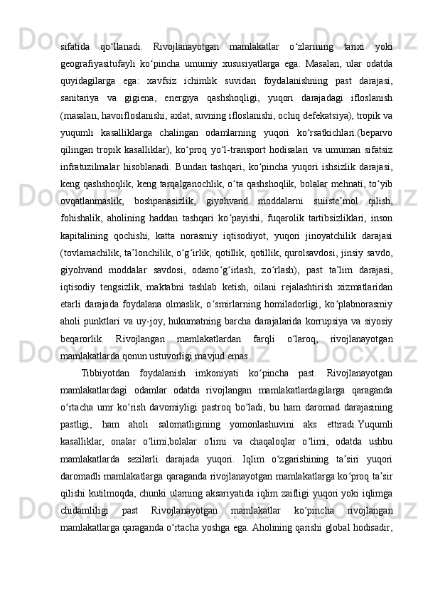sifatida   qo llanadi.   Rivojlanayotgan   mamlakatlar   o zlarining   tarixi   yokiʻ ʻ
geografiyasitufayli   ko pincha   umumiy   xususiyatlarga   ega.   Masalan,   ular   odatda	
ʻ
quyidagilarga   ega:   xavfsiz   ichimlik   suvidan   foydalanishning   past   darajasi,
sanitariya   va   gigiena,   energiya   qashshoqligi,   yuqori   darajadagi   ifloslanish
(masalan, havoifloslanishi, axlat, suvning ifloslanishi, ochiq defekatsiya), tropik va
yuqumli   kasalliklarga   chalingan   odamlarning   yuqori   ko rsatkichlari.(beparvo	
ʻ
qilingan   tropik   kasalliklar),   ko proq   yo l-transport   hodisalari   va   umuman   sifatsiz	
ʻ ʻ
infratuzilmalar   hisoblanadi.   Bundan   tashqari,   ko pincha   yuqori   ishsizlik   darajasi,	
ʻ
keng qashshoqlik,  keng tarqalganochlik, o ta qashshoqlik,  bolalar  mehnati,  to yib	
ʻ ʻ
ovqatlanmaslik,   boshpanasizlik,   giyohvand   moddalarni   suiiste mol   qilish,	
ʼ
fohishalik,   aholining   haddan   tashqari   ko payishi,   fuqarolik   tartibsizliklari,   inson	
ʻ
kapitalining   qochishi,   katta   norasmiy   iqtisodiyot,   yuqori   jinoyatchilik   darajasi
(tovlamachilik, ta lonchilik, o g irlik, qotillik, qotillik, qurolsavdosi, jinsiy savdo,	
ʼ ʻ ʻ
giyohvand   moddalar   savdosi,   odamo g irlash,   zo rlash),   past   ta lim   darajasi,	
ʻ ʻ ʻ ʼ
iqtisodiy   tengsizlik,   maktabni   tashlab   ketish,   oilani   rejalashtirish   xizmatlaridan
etarli   darajada   foydalana   olmaslik,   o smirlarning   homiladorligi,   ko plabnorasmiy	
ʻ ʻ
aholi   punktlari   va   uy-joy,   hukumatning   barcha   darajalarida   korrupsiya   va   siyosiy
beqarorlik.   Rivojlangan   mamlakatlardan   farqli   o laroq,   rivojlanayotgan	
ʻ
mamlakatlarda qonun ustuvorligi mavjud emas.
Tibbiyotdan   foydalanish   imkoniyati   ko pincha   past.   Rivojlanayotgan	
ʻ
mamlakatlardagi   odamlar   odatda   rivojlangan   mamlakatlardagilarga   qaraganda
o rtacha   umr   ko rish   davomiyligi   pastroq   bo ladi,   bu   ham   daromad   darajasining	
ʻ ʻ ʻ
pastligi,   ham   aholi   salomatligining   yomonlashuvini   aks   ettiradi.Yuqumli
kasalliklar,   onalar   o limi,bolalar   o'limi   va   chaqaloqlar   o limi,   odatda   ushbu	
ʻ ʻ
mamlakatlarda   sezilarli   darajada   yuqori.   Iqlim   o zgarishining   ta siri   yuqori	
ʻ ʼ
daromadli mamlakatlarga qaraganda rivojlanayotgan mamlakatlarga ko proq ta sir	
ʻ ʼ
qilishi kutilmoqda, chunki ularning aksariyatida iqlim zaifligi yuqori yoki iqlimga
chidamliligi   past   Rivojlanayotgan   mamlakatlar   ko pincha   rivojlangan	
ʻ
mamlakatlarga qaraganda o rtacha yoshga ega. Aholining qarishi global hodisadir,	
ʻ 
