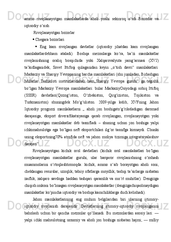 ammo   rivojlanayotgan   mamlakatlarda   aholi   yoshi   sekinroq   o sdi   Bozorlar   vaʻ
iqtisodiy o sish 	
ʻ
 Rivojlanayotgan bozorlar 
  Chegara bozorlari
     Eng   kam   rivojlangan   davlatlar   (iqtisodiy   jihatdan   kam   rivojlangan
mamlakatlardebham   ataladi).   Boshqa   mezonlarga   ko ra,   ba zi   mamlakatlar	
ʻ ʼ
rivojlanishning   oraliq   bosqichida   yoki   Xalqarovalyuta   jamg armasi   (XVJ)	
ʻ
ta kidlaganidek,   Sovet   Ittifoqi   qulaganidan   keyin   „o tish   davri“   mamlakatlari:	
ʼ ʻ
Markaziy va Sharqiy Yevropaning barcha mamlakatlari (shu jumladan, Birlashgan
Millatlar   Tashkiloti   institutlaridahali   ham„Sharqiy   Yevropa   guruhi“   ga   tegishli
bo lgan   Markaziy   Yevropa   mamlakatlari:   bular   MarkaziyOsiyodagi   sobiq   Ittifoq
ʻ
(SSSR)   davlatlari(Qozog iston,   O zbekiston,   Qirg iziston,   Tojikiston   va	
ʻ ʻ ʻ
Turkmaniston)   shuningdek   Mo g uliston.   2009-yilga   kelib,   XVFning   Jahon	
ʻ ʻ
Iqtisodiy   prognozi   mamlakatlarni   „   aholi   jon   boshigato g rikeladigan   daromad	
ʻ ʻ
darajasiga,   eksport   diversifikatsiyasiga   qarab   rivojlangan,   rivojlanayotgan   yoki
rivojlanayotgan   mamlakatlar   deb   tasnifladi   –   shuning   uchun   jon   boshiga   yalpi
ichkimahsulotga   ega   bo lgan   neft   eksportchilari   ilg or   tasnifga   kirmaydi.   Chunki	
ʻ ʻ
uning   eksportining70%   atrofida   neft   va   jahon   moliya   tizimiga   integratsiyalashuv
darajasi“ . 
Rivojlanayotgan   kichik   orol   davlatlari   (kichik   orol   mamlakatlari   bo lgan	
ʻ
rivojlanayotgan   mamlakatlar   guruhi,   ular   barqaror   rivojlanishning   o xshash	
ʻ
muammolarini   o rtoqlashtirmoqda:   kichik,   ammo   o sib   borayotgan   aholi   soni,	
ʻ ʻ
cheklangan resurslar, uzoqlik, tabiiy ofatlarga moyillik, tashqi ta sirlarga nisbatan	
ʼ
zaiflik,   xalqaro   savdoga   haddan   tashqari   qaramlik   va   mo rt   muhitlar).   Dengizga	
ʻ
chiqish imkoni bo lmagan rivojlanayotgan mamlakatlar (dengizgachiqaolmaydigan	
ʻ
mamlakatlar ko pincha iqtisodiy va boshqa kamchiliklarga duch kelishadi).	
ʻ
Jahon   mamlakatlarining   eng   muhim   belgilaridan   biri   ularning   ijtimoiy-
iqtisodiy   rivojlanish   darajasidir.   Davlatlarning   ijtimoiy-iqtisodiy   rivojlanganini
baholash   uchun   bir   qancha   mezonlar   qo‘llanadi.   Bu   mezonlardan   asosiy   lari:   —
yalpi   ichki   mahsulotning   umumiy   va   aholi   jon   boshiga   nisbatan   hajmi;   —   milliy 