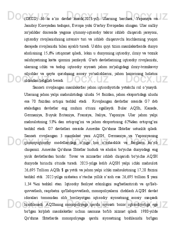 (OECD)   36   ta   a zo   davlat   kiradi(2023-yil).   Ularning   barchasi,   Yaponiya   vaʼ
Janubiy Koreyadan tashqari, Evropa yoki G'arbiy Evropadan olingan. Ular  milliy
xo'jaliklar   doirasida   yagona   ijtimoiy-iqtisodiy   takror   ishlab   chiqarish   jarayoni,
iqtisodiy   rivojlanishning   intensiv   turi   va   ishlab   chiqaruvchi   kuchlarning   yuqori
darajada rivojlanishi  bilan ajralib turadi. Ushbu  quyi  tizim  mamlakatlarida dunyo
aholisining   15,6%   istiqomat   qiladi,   lekin   u   dunyoning   iqtisodiy,   ilmiy   va   texnik
salohiyatining   katta   qismini   jamlaydi.   G'arb   davlatlarining   iqtisodiy   rivojlanishi,
ularning   ichki   va   tashqi   iqtisodiy   siyosati   jahon   xo'jaligidagi   ilmiy-texnikaviy
siljishlar   va   qayta   qurishning   asosiy   yo'nalishlarini,   jahon   bozorining   holatini
oldindan belgilab beradi. 
Sanoati   rivojlangan   mamlakatlar   jahon   iqtisodiyotida   yetakchi   rol   o ynaydi.	
ʻ
Ularning   jahon   yalpi   mahsulotidagi   ulushi   54   foizdan,   jahon   eksportidagi   ulushi
esa   70   foizdan   ortiqni   tashkil   etadi   .   Rivojlangan   davlatlar   orasida   G7   deb
ataladigan   davlatlar   eng   muhim   o'rinni   egallaydi.   Bular   AQSh,   Kanada,
Germaniya,   Buyuk   Britaniya,   Fransiya,   Italiya,   Yaponiya.   Ular   jahon   yalpi
mahsulotining   53%   dan   ortiqrog’ini   va   jahon   eksportining   62%dan   ortiqrog’ini
tashkil   etadi.   G7   davlatlari   orasida   Amerika   Qo'shma   Shtatlar   ustunlik   qiladi.
Sanoati   rivojlangan   3   mamlakat   yani   AQSH,   Germaniya   va   Yaponiyaning
ijtimoiyiqtisodiy   modellaridagi   o’ziga   hos   o’xshashlik   va   farqlarni   ko’rib
chiqamiz.   Amerika   Qo'shma   Shtatlar   hududi   va   aholisi   bo'yicha   dunyodagi   eng
yirik   davlatlardan   biridir.   Tovar   va   xizmatlar   ishlab   chiqarish   bo'yicha   AQSH
dunyoda   birinchi   o'rinda   turadi.   2023-yilga   kelib   AQSH   yalpi   ichki   mahsuloti
26,695 Trillion AQSh $ ga yetdi va jahon yalpi ichki mahsulotining 17,20 foizini
tashkil   etdi.   2022-yilga   nisbatan   o’rtacha   yillik   o’sish   esa   26,695   trillion   $   yani
1,34   %ni   tashkil   etan.   Iqtisodiy   faoliyat   erkinligini   rag'batlantirish   va   qo'llab-
quvvatlash,   raqobatni   qo'llabquvvatlash,   monopoliyalarni   cheklash   AQSH   davlat
idoralari   tomonidan   olib   borilayotgan   iqtisodiy   siyosatning   asosiy   maqsadi
hisoblanadi.   AQShning   monopoliyaga   qarshi   siyosati   bozor   iqtisodiyotiga   ega
bo'lgan   ko'plab   mamlakatlar   uchun   namuna   bo'lib   xizmat   qiladi.   1980-yilda
Qo'shma   Shtatlarda   monopoliyaga   qarshi   siyosatning   boshlanishi   bo'lgan 