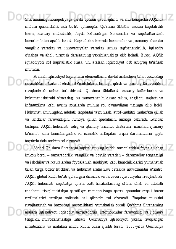 Shermanning monopoliyaga qarshi qonuni qabul qilindi va shu kungacha AQShda
muhim   qonunchilik   akti   bo'lib   qolmoqda.   Qo'shma   Shtatlar   asosan   kapitalistik
tizim,   xususiy   mulkchilik,   foyda   keltiradigan   korxonalar   va   raqobatbardosh
bozorlar  bilan  ajralib  turadi.  Kapitalistik   tizimda  korxonalar  va  jismoniy   shaxslar
yangilik   yaratish   va   innovatsiyalar   yaratish   uchun   rag'batlantirilib,   iqtisodiy
o'sishga   va   aholi   turmush   darajasining   yaxshilanishiga   olib   keladi.   Biroq,   AQSh
iqtisodiyoti   sof   kapitalistik   emas,   uni   aralash   iqtisodiyot   deb   aniqroq   ta'riflash
mumkin. 
Aralash iqtisodiyot kapitalizm elementlarini davlat aralashuvi bilan bozordagi
nosozliklarni bartaraf etish, iste'molchilarni himoya qilish va ijtimoiy farovonlikni
rivojlantirish   uchun   birlashtiradi.   Qo'shma   Shtatlarda   xususiy   tadbirkorlik   va
hukumat   ishtiroki   o'rtasidagi   bu   muvozanat   hukumat   ta'lim,   sog'liqni   saqlash   va
infratuzilma   kabi   ayrim   sohalarda   muhim   rol   o'ynaydigan   tizimga   olib   keldi.
Hukumat, shuningdek, adolatli raqobatni ta'minlash, atrof-muhitni muhofaza qilish
va   ishchilar   farovonligini   himoya   qilish   qoidalarini   amalga   oshiradi.   Bundan
tashqari,   AQSh   hukumati   soliq   va   ijtimoiy   ta'minot   dasturlari,   masalan,   ijtimoiy
ta'minot,   kam   taminlanganlik   va   ishsizlik   nafaqalari   orqali   daromadlarni   qayta
taqsimlashda muhim rol o'ynaydi. 
Model Qo'shma Shtatlarga kapitalizmning kuchli tomonlaridan foydalanishga
imkon   berdi   –   samaradorlik,   yangilik   va   boylik   yaratish   –   daromadlar   tengsizligi
va ishchilar va resurslardan foydalanish salohiyati kabi kamchiliklarini yumshatish
bilan   birga   bozor   kuchlari   va   hukumat   aralashuvi   o'rtasida   muvozanatni   o'rnatib,
AQSh global kuch bo'lib qoladigan dinamik va farovon iqtisodiyotni rivojlantirdi.
AQSh   hukumati   raqobatga   qarshi   xatti-harakatlarning   oldini   olish   va   adolatli
raqobatni   rivojlantirishga   qaratilgan   monopoliyaga   qarshi   qonunlar   orqali   bozor
tuzilmalarini   tartibga   solishda   hal   qiluvchi   rol   o'ynaydi.   Raqobat   muhitini
rivojlantirish   va   bozordagi   nosozliklarni   yumshatish   orqali   Qo'shma   Shtatlarning
aralash   iqtisodiyoti   iqtisodiy   samaradorlik,   iste'molchilar   farovonligi   va   ijtimoiy
tenglikni   muvozanatlashga   intiladi.   Germaniya   iqtisodiyoti   yaxshi   rivojlangan
infratuzilma   va   malakali   ishchi   kuchi   bilan   ajralib   turadi.   2022-yilda   Germanya 