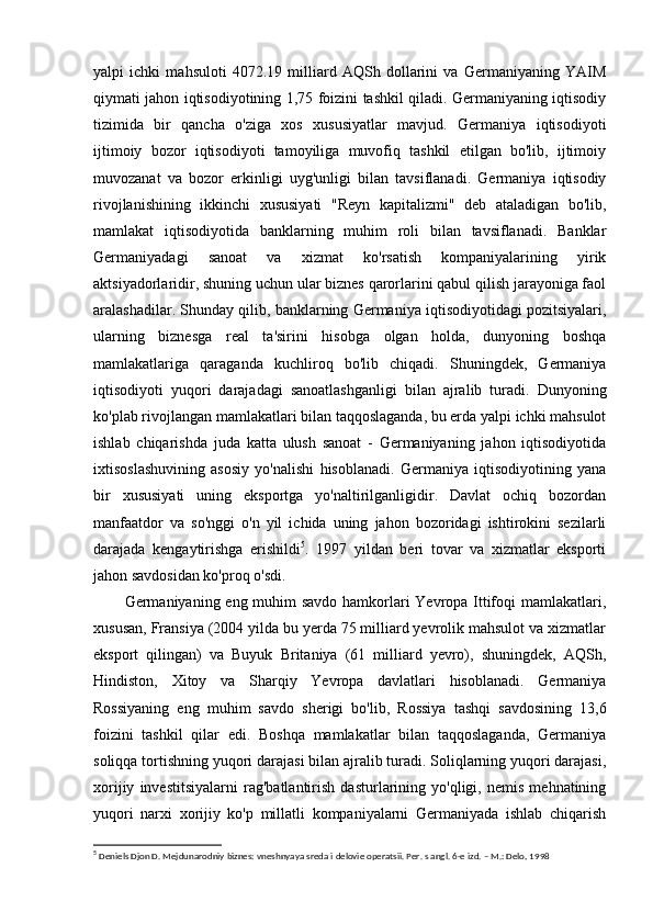 yalpi   ichki   mahsuloti   4072.19   milliard   AQSh   dollarini   va   Germaniyaning   YAIM
qiymati jahon iqtisodiyotining 1,75 foizini tashkil qiladi. Germaniyaning iqtisodiy
tizimida   bir   qancha   o'ziga   xos   xususiyatlar   mavjud.   Germaniya   iqtisodiyoti
ijtimoiy   bozor   iqtisodiyoti   tamoyiliga   muvofiq   tashkil   etilgan   bo'lib,   ijtimoiy
muvozanat   va   bozor   erkinligi   uyg'unligi   bilan   tavsiflanadi.   Germaniya   iqtisodiy
rivojlanishining   ikkinchi   xususiyati   "Reyn   kapitalizmi"   deb   ataladigan   bo'lib,
mamlakat   iqtisodiyotida   banklarning   muhim   roli   bilan   tavsiflanadi.   Banklar
Germaniyadagi   sanoat   va   xizmat   ko'rsatish   kompaniyalarining   yirik
aktsiyadorlaridir, shuning uchun ular biznes qarorlarini qabul qilish jarayoniga faol
aralashadilar. Shunday qilib, banklarning Germaniya iqtisodiyotidagi pozitsiyalari,
ularning   biznesga   real   ta'sirini   hisobga   olgan   holda,   dunyoning   boshqa
mamlakatlariga   qaraganda   kuchliroq   bo'lib   chiqadi.   Shuningdek,   Germaniya
iqtisodiyoti   yuqori   darajadagi   sanoatlashganligi   bilan   ajralib   turadi.   Dunyoning
ko'plab rivojlangan mamlakatlari bilan taqqoslaganda, bu erda yalpi ichki mahsulot
ishlab   chiqarishda   juda   katta   ulush   sanoat   -   Germaniyaning   jahon   iqtisodiyotida
ixtisoslashuvining   asosiy   yo'nalishi   hisoblanadi.   Germaniya   iqtisodiyotining   yana
bir   xususiyati   uning   eksportga   yo'naltirilganligidir.   Davlat   ochiq   bozordan
manfaatdor   va   so'nggi   o'n   yil   ichida   uning   jahon   bozoridagi   ishtirokini   sezilarli
darajada   kengaytirishga   erishildi 5
.   1997   yildan   beri   tovar   va   xizmatlar   eksporti
jahon savdosidan ko'proq o'sdi. 
Germaniyaning eng muhim savdo hamkorlari Yevropa Ittifoqi  mamlakatlari,
xususan, Fransiya (2004 yilda bu yerda 75 milliard yevrolik mahsulot va xizmatlar
eksport   qilingan)   va   Buyuk   Britaniya   (61   milliard   yevro),   shuningdek,   AQSh,
Hindiston,   Xitoy   va   Sharqiy   Yevropa   davlatlari   hisoblanadi.   Germaniya
Rossiyaning   eng   muhim   savdo   sherigi   bo'lib,   Rossiya   tashqi   savdosining   13,6
foizini   tashkil   qilar   edi.   Boshqa   mamlakatlar   bilan   taqqoslaganda,   Germaniya
soliqqa tortishning yuqori darajasi bilan ajralib turadi. Soliqlarning yuqori darajasi,
xorijiy   investitsiyalarni   rag'batlantirish   dasturlarining   yo'qligi,   nemis   mehnatining
yuqori   narxi   xorijiy   ko'p   millatli   kompaniyalarni   Germaniyada   ishlab   chiqarish
5
  Deniels Djon D.   Mejdunarodniy biznes:   vneshnyaya sreda i   delovie operatsii. Per. s angl. 6-e izd. – M.: Delo, 1998 