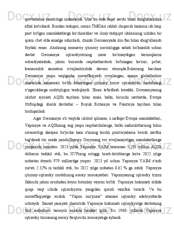 quvvatlarini yaratishga undamaydi. Ular bu erda faqat savdo bilan shug'ullanishni
afzal ko'rishadi. Bundan tashqari, nemis TMKlari ishlab chiqarish bazasini ish haqi
past   bo'lgan   mamlakatlarga   ko'chiradilar   va   ilmiy-tadqiqot   ishlarining   uchdan   bir
qismi chet elda amalga oshiriladi, chunki Germaniyada ilm-fan bilan shug'ullanish
foydali   emas.   Aholining   ommaviy   ijtimoiy   noroziligiga   sabab   bo'lmaslik   uchun
davlat   Germaniya   iqtisodiyotining   zarar   ko'rmaydigan   tarmoqlarini
subsidiyalashda,   jahon   bozorida   raqobatbardosh   bo'lmagan   ko'mir,   po'lat,
kemasozlik   sanoatini   rivojlantirishda   davom   etmoqda.Bularning   barchasi
Germaniya   yaqin   vaqtgacha   muvaffaqiyatli   rivojlangan,   ammo   globallashuv
sharoitida   samarasiz   bo'lib   kelayotgan   ijtimoiy   bozor   iqtisodiyoti   modelidagi
o'zgarishlarga   muhtojligini   tasdiqlaydi.   Shuni   ta'kidlash   kerakki,   Germaniyaning
islohot   siyosati   AQSh   tajribasi   bilan   emas,   balki,   birinchi   navbatda,   Evropa
Ittifoqidagi   sherik   davlatlar   –   Buyuk   Britaniya   va   Frantsiya   tajribasi   bilan
boshqariladi.
Agar Germaniya o'z vaqtida islohot qilmasa, u nafaqat Evropa mamlakatlari,
Yaponiya   va   AQShning   eng   yaqin   raqobatchilariga,   balki   mahsulotlarning   bilim
intensivligi   darajasi   bo'yicha   ham   o'zining   kuchli   pozitsiyalarini   berish   xavfini
tug'diradi.tez   orada   janubiSharqiy   Osiyoning   tez   rivojlanayotgan   mamlakatlariga
yutqazishi   mumkin.   2023   yilda   Yaponiya   YAIM   taxminan   5,291   trillion   AQSh
dollarini   tashkil   etdi,   bu   XVFning   so'nggi   hisob-kitoblariga   ko'ra   2022   yilga
nisbatan   deyarli   979   milliardga   yuqori.   2023   yil   uchun   Yaponiya   YAIM   o'sish
sur'ati   2.32%   ni   tashkil   etdi,   bu   2022   yilga   nisbatan   0.62   %   ga   oshdi.   Yaponiya
ijtimoiy-iqtisodiy   modelining   asosiy   xususiyatlari.   Yaponiyaning   iqtisodiy   tizimi
Ikkinchi jahon urushidan keyin butunlay vayron bo'ldi. Yaponiya hukumati oldida
qisqa   vaqt   ichida   iqtisodiyotni   yangidan   qurish   vazifasi   turardi.   Va   bu
muvaffaqiyatga   erishdi.   "Yapon   mo'jizasi"   atamasi   iqtisodiy   adabiyotlarda
uchraydi.   Sanoat   jamiyati   sharoitida   Yaponiya   hukumati   iqtisodiyotga   davlatning
faol   aralashuvi   tamoyili   asosida   harakat   qildi.   Bu   1960-   yillarda   Yaponiya
iqtisodiy tizimining asosiy farqlovchi xususiyatiga aylandi. 