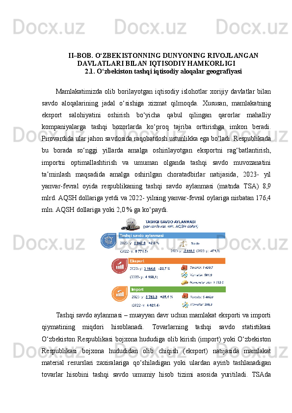 II–BOB. O‘ZBEKISTONNING DUNYONING RIVOJLANGAN
DAVLATLARI BILAN IQTISODIY HAMKORLIGI
2.1. O‘zbekiston tashqi iqtisodiy aloqalar geografiyasi
Mamlakatimizda   olib   borilayotgan   iqtisodiy   islohotlar   xorijiy   davlatlar   bilan
savdo   aloqalarining   jadal   o‘sishiga   xizmat   qilmoqda.   Xususan,   mamlakatning
eksport   salohiyatini   oshirish   bo‘yicha   qabul   qilingan   qarorlar   mahalliy
kompaniyalarga   tashqi   bozorlarda   ko‘proq   tajriba   orttirishga   imkon   beradi.
Pirovardida ular jahon savdosida raqobatdosh ustunlikka ega bo‘ladi. Respublikada
bu   borada   so‘nggi   yillarda   amalga   oshirilayotgan   eksportni   rag‘batlantirish,
importni   optimallashtirish   va   umuman   olganda   tashqi   savdo   muvozanatini
ta minlash   maqsadida   amalga   oshirilgan   choratadbirlar   natijasida,   2023-   yilʼ
yanvar-fevral   oyida   respublikaning   tashqi   savdo   aylanmasi   (matnda   TSA)   8,9
mlrd. AQSH dollariga yetdi va 2022- yilning yanvar-fevral oylariga nisbatan 176,4
mln.  AQSH dollariga yoki 2,0 % ga ko‘paydi.
Tashqi savdo aylanmasi – muayyan davr uchun mamlakat eksporti va importi
qiymatining   miqdori   hisoblanadi.   Tovarlarning   tashqi   savdo   statistikasi
O‘zbekiston Respublikasi  bojxona hududiga olib kirish (import) yoki O‘zbekiston
Respublikasi   bojxona   hududidan   olib   chiqish   (eksport)   natijasida   mamlakat
material   resurslari   zaxiralariga   qo‘shiladigan   yoki   ulardan   ayirib   tashlanadigan
tovarlar   hisobini   tashqi   savdo   umumiy   hisob   tizimi   asosida   yuritiladi.   TSAda 