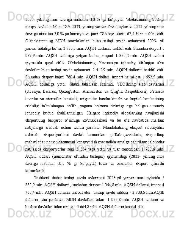 2022-   yilning   mos   davriga   nisbatan   3,0   %   ga   ko‘paydi.   zbekistonning   boshqaʻ
xorijiy davlatlar bilan TSA 2023- yilning yanvar-fevral oylarida 2022- yilning mos
davriga nisbatan 3,0 % ga kamaydi va jami TSAdagi ulushi 67,4 % ni tashkil etdi.
O zbekistonning   MDH   mamlakatlari   bilan   tashqi   savdo   aylanmasi   2023-   yil	
ʻ
yanvar holatiga ko ra, 2 920,3 mln. AQSH dollarini tashkil etdi. Shundan eksport 1	
ʻ
087,9   mln.   AQSH   dollariga   yetgan   bo lsa,   import   1   832,2   mln.   AQSH   dollari	
ʻ
qiymatida   qayd   etildi   O zbekistonning   Yevroosiyo   iqtisodiy   ittifoqiga   a’zo	
ʻ
davlatlar   bilan   tashqi   savdo   aylanmasi   2   412,9   mln.   AQSH   dollarini   tashkil   etdi.
Shundan eksport   hajmi  760,4  mln. AQSH  dollari,  import   hajmi  esa  1  652,5 mln.
AQSH   dollariga   yetdi.   Shuni   takidlash   lozimki,   YEOIIning   a zo   davlatlari	
ʼ
(Rossiya,   Belarus,   Qozog‘iston,   Armaniston   va   Qirg‘iz   Respublikasi)   o‘rtasida
tovarlar   va   xizmatlar   harakati,   migrantlar   harakatlanishi   va   kapital   harakatining
erkinligi   ta minlangan   bo‘lib,   yagona   bojxona   tizimiga   ega   bo‘lgan   umumiy	
ʼ
iqtisodiy   hudud   shakllantirilgan.   Xalqaro   iqtisodiy   aloqalarning   rivojlanishi
eksportning   barqaror   o‘sishiga   ko‘maklashadi   va   bu   o‘z   navbatida   ma lum	
ʼ
natijalarga   erishish   uchun   zamin   yaratadi.   Mamlakatning   eksport   salohiyatini
oshirish,   eksportyorlarni   davlat   tomonidan   qo‘llab-quvvatlash,   eksportbop
mahsulotlar nomenklaturasini kengaytirish maqsadida amalga oshirilgan islohotlar
natijasida   eksportyorlar   soni   3   354   taga   yetdi   va   ular   tomonidan   1   982,6   mln.
AQSH   dollari   (nomonetar   oltindan   tashqari)   qiymatidagi   (2022-   yilning   mos
davriga   nisbatan   10,9   %   ga   ko‘paydi)   tovar   va   xizmatlar   eksport   qilinishi
ta minlandi.	
ʼ
Toshkent   shahar   tashqi   savdo   aylanmasi   2023-yil   yanvar–mart   oylarida   5
830,2 mln. AQSH dollarni, jumladan eksport 1 064,8 mln. AQSH dollarni, impor 4
765,4 mln. AQSH dollarni tashkil etdi. Tashqi savdo saldosi - 3 700,6 mln.AQSh
dollarni,   shu   jumladan   MDH   davlatlari   bilan   -1   035,8   mln.   AQSH   dollarni   va
boshqa davlatlar bilan minus - 2 664,8 mln. AQSH dollarni tashkil etdi 