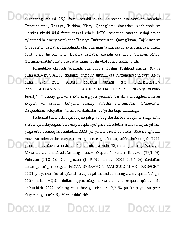 eksportdagi   ulushi   75,7   foizni   tashkil   qiladi,   importda   esa   xamkor   davlatlar
Turkmaniston,   Rossiya,   Turkiya,   Xitoy,   Qozog‘iston   davlatlari   hisoblanadi   va
ularning   ulushi   84,6   foizni   tashkil   qiladi.   MDH   davlatlari   orasida   tashqi   savdo
aylanmasida   asosiy   xamkorlar   Rossiya,Turkmaniston,   Qozog‘iston,   Tojikiston   va
Qirg‘iziston davlatlari hisoblanib, ularning jami tashqi savdo aylanmasidagi ulushi
50,3   foizni   tashkil   qildi.   Boshqa   davlatlar   orasida   esa   Eron,   Turkiya,   Xitoy,
Germaniya, Afg‘oniston davlatlarining ulushi 40,4 foizni tashkil qildi.
Respublika   eksporti   tarkibida   eng   yuqori   ulushni   Toshkent   shahri   19,9   %
bilan 630,4 mln. AQSH dollarini, eng quyi ulushni esa Surxondaryo viloyati 0,9 %
bilan   29,5   mln.   AQSH   dollarini   tashkil   etdi.   O ZBEKISTONʻ
RESPUBLIKASINING HUDUDLAR KESIMIDA EKSPORTI (2023- yil yanvar-
fevral)*     *   Tabiiy   gaz   va   elektr   energiyasi   yetkazib   berish,   shuningdek,   maxsus
eksport   va   safarlar   bo yicha   rasmiy   statistik   ma’lumotlar,   O zbekiston	
ʻ ʻ
Respublikasi viloyatlari, tuman va shaharlari bo yicha taqsimlanmagan.	
ʻ
Hukumat tomonidan qishloq xo‘jaligi va bog‘dorchilikni rivojlantirishga katta
e’tibor qaratilayotgani bois eksport qilinayotgan mahsulotlar sifati va hajmi yildan-
yilga ortib bormoqda. Jumladan, 2023- yil yanvar-fevral oylarida 135,6 ming tonna
meva   va   sabzavotlar   eksporti   amalga   oshirilgan   bo‘lib,   ushbu   ko‘rsatgich   2022-
yilning   mos   davriga   nisbatan   1,2   barobarga   yoki   28,5   ming   tonnaga   kamaydi.
Meva-sabzavot   mahsulotlarining   asosiy   eksport   bozorlari   Rossiya   (27,3   %),
Pokiston   (23,8   %),   Qozog‘iston   (14,9   %),   hamda   XXR   (12,6   %)   davlatlari
hissasiga   to‘g‘ri   kelgan.   MEVA-SABZAVOT   MAHSULOTLARI   EKSPORTI
2023- yil yanvar-fevral oylarida oziq-ovqat mahsulotlarining asosiy qismi bo‘lgan
116,4   mln.   AQSH   dollari   qiymatidagi   meva-sabzavot   eksport   qilindi.   Bu
ko‘rsatkich   2022-   yilning   mos   davriga   nisbatan   2,2   %   ga   ko‘paydi   va   jami
eksportdagi ulushi 3,7 % ni tashkil etdi. 