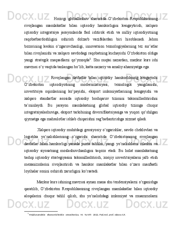                               Hozirgi   globallashuv   sharoitida   O‘zbekiston   Respublikasining
rivojlangan   mamlakatlar   bilan   iqtisodiy   hamkorligini   kengaytirish,   xalqaro
iqtisodiy   integratsiya   jarayonlarida   faol   ishtirok   etish   va   milliy   iqtisodiyotning
raqobatbardoshligini   oshirish   dolzarb   vazifalardan   biri   hisoblanadi.   Jahon
bozorining   keskin   o‘zgaruvchanligi,   innovatsion   texnologiyalarning   tez   sur’atlar
bilan rivojlanishi va xalqaro savdodagi raqobatning kuchayishi O‘zbekiston oldiga
yangi   strategik   maqsadlarni   qo‘ymoqda 1
.   Shu   nuqtai   nazardan,   mazkur   kurs   ishi
mavzusi o‘z vaqtida tanlangan bo‘lib, katta nazariy va amaliy ahamiyatga ega.
                          Rivojlangan   davlatlar   bilan   iqtisodiy   hamkorlikning   kengayishi
O‘zbekiston   iqtisodiyotining   modernizatsiyasi,   texnologik   yangilanishi,
investitsiya   oqimlarining   ko‘payishi,   eksport   imkoniyatlarining   kengayishi   va
xalqaro   standartlar   asosida   iqtisodiy   boshqaruv   tizimini   takomillashtirishni
ta’minlaydi.   Bu   jarayon   mamlakatning   global   iqtisodiy   tizimga   chuqur
integratsiyalashuviga, eksport tarkibining diversifikatsiyasiga va yuqori qo‘shilgan
qiymatga ega mahsulotlar ishlab chiqarishni rag‘batlantirishga xizmat qiladi.
                   Xalqaro iqtisodiy muhitdagi geosiyosiy o‘zgarishlar, savdo cheklovlari va
logistika   yo‘nalishlarining   o‘zgarishi   sharoitida   O‘zbekistonning   rivojlangan
davlatlar   bilan   hamkorligi   yanada   puxta   tahlilni,   yangi   yo‘nalishlarni   izlashni   va
iqtisodiy   siyosatning   moslashuvchanligini   taqozo   etadi.   Bu   holat   mamlakatning
tashqi   iqtisodiy   strategiyasini   takomillashtirish,   xorijiy   investitsiyalarni   jalb   etish
mexanizmlarini   rivojlantirish   va   hamkor   mamlakatlar   bilan   o‘zaro   manfaatli
loyihalar sonini oshirish zarurligini ko‘rsatadi.
            Mazkur kurs ishining mavzusi aynan mana shu tendensiyalarni o‘rganishga
qaratilib,   O‘zbekiston   Respublikasining   rivojlangan   mamlakatlar   bilan   iqtisodiy
aloqalarini   chuqur   tahlil   qilish,   shu   yo‘nalishdagi   imkoniyat   va   muammolarni
1
  Mejdunarodnie   ekonomicheskie   otnosheniya.   M.   YuNITI   2022. Pod.red. prof. Jukova E.F. 