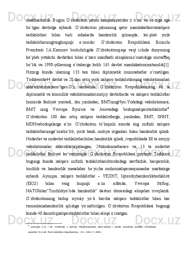 shakllantirildi.   Bugun   O`zbekiston   jahon   hamjamiyatidao`z   o`rni   va   so`ziga   ega
bo`lgan   davlatga   aylandi.   O`zbekiston   jahonning   qator   mamlakatlarivaxalqaro
tashkilotlari   bilan   turli   sohalarda   hamkorlik   qilmoqda,   ko`plab   yirik
tashkilotlarningtenghuquqli   a`zosidir.   O’zbekiston   Respublikasi   Birinchi
Prezidenti   I.A.Karimov   boshchiligida   O’zbekistonqisqa   vaqt   ichida   dunyoning
ko’plab   yetakchi   davlatlari   bilan   o’zaro   manfaatli   aloqalarnio’rnatishga   muvaffaq
bo’ldi   va   1990-yillarning   o’rtalariga   kelib   165   davlat   mamlakatimiznitanoldi[1].
Hozirgi   kunda   ularning   133   tasi   bilan   diplomatik   munosabatlar   o’rnatilgan.
Toshkentda44 davlat va 20 dan ortiq yirik xalqaro tashkilotlarning vakolatxonalari
akkreditatsiyadano’tgan.O’z   navbatida,   O’zbekiston   Respublikasining   46   ta
diplomatik   va   konsullik   vakolatxonalarixorijiy   davlatlarda   va   xalqaro   tashkilotlar
huzurida   faoliyat   yuritadi,   shu   jumladan,   BMTningNyu-Yorkdagi   vakolatxonasi,
BMT   ning   Yevropa   Byurosi   va   Jenevadagi   boshqaxalqarotashkilotlar 8
.
O’zbekiston   100   dan   ortiq   xalqaro   tashkilotlarga,   jumladan,   BMT,   SHHT,
MDHvaboshqalarga   a’zo.   O’zbekiston   to’laqonli   asosda   eng   nufuzli   xalqaro
tashkilotlarninga’zosibo’lib,   yirik   bank,   moliya   organlari   bilan   hamkorlik   qiladi.
Nodavlat va nodavlat tashkilotlaribilan hamkorlik qiladi, respublikada 88 ta xorijiy
vakolatxonalar   akkreditatsiyalangan,   24tahukumatlararo   va   13   ta   nodavlat
tashkilotlar   faoliyat   ko’rsatmoqda.   O`zbekiston   Respublikasi   poytaxti   Toshkent
bugungi   kunda   xalqaro   nufuzli   tashkilotlarishtirokidagi   xavfsizlik,   barqarorlik,
tinchlik   va   hamkorlik   masalalari   bo`yicha   muhimxalqaroanjumanlar   markaziga
aylandi.   Ayniqsa,   xalqaro   tashkilotlar   –   YEXHT,   Iqtisodiyhamkorliktashkiloti
(EKO)   bilan   teng   huquqli   a`zo   sifatida,   Yevropa   Ittifoqi,
NATObilan“Tinchlikyo`lida   hamkorlik”   dasturi   doirasidagi   aloqalari   rivojlandi.
O`zbekistonning   tashqi   siyosiy   yo`li   barcha   xalqaro   tashkilotlar   bilan   har
tomonlamahamkorlik   qilishga   yo`naltirilgan.   O`zbekiston   Respublikasi   bugungi
kunda 40 danortiqxalqarotashkilotlar bilan aloqa o`rnatgan. 
8
  Lamagin   N.A.   i   dr.   Vvedenie   v   teoriyu   Mejdunarodnix   otno-sheniy   i   analiz   vneshney   politiki:   Uchebnoe
posobie /2-e izd.  Pere-rabotkoy dopolneniya. –M.: «Mir» T, 2001. 