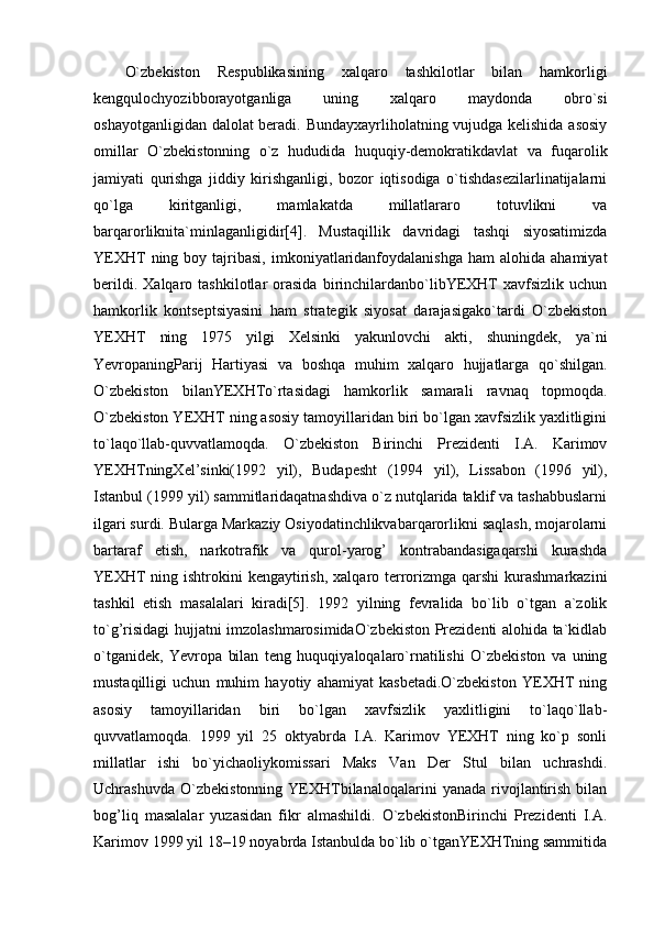 O`zbekiston   Respublikasining   xalqaro   tashkilotlar   bilan   hamkorligi
kengqulochyozibborayotganliga   uning   xalqaro   maydonda   obro`si
oshayotganligidan dalolat beradi. Bundayxayrliholatning vujudga kelishida asosiy
omillar   O`zbekistonning   o`z   hududida   huquqiy-demokratikdavlat   va   fuqarolik
jamiyati   qurishga   jiddiy   kirishganligi,   bozor   iqtisodiga   o`tishdasezilarlinatijalarni
qo`lga   kiritganligi,   mamlakatda   millatlararo   totuvlikni   va
barqarorliknita`minlaganligidir[4].   Mustaqillik   davridagi   tashqi   siyosatimizda
YEXHT  ning  boy  tajribasi,  imkoniyatlaridanfoydalanishga  ham  alohida  ahamiyat
berildi.   Xalqaro  tashkilotlar   orasida   birinchilardanbo`libYEXHT   xavfsizlik   uchun
hamkorlik   kontseptsiyasini   ham   strategik   siyosat   darajasigako`tardi   O`zbekiston
YEXHT   ning   1975   yilgi   Xelsinki   yakunlovchi   akti,   shuningdek,   ya`ni
YevropaningParij   Hartiyasi   va   boshqa   muhim   xalqaro   hujjatlarga   qo`shilgan.
O`zbekiston   bilanYEXHTo`rtasidagi   hamkorlik   samarali   ravnaq   topmoqda.
O`zbekiston YEXHT ning asosiy tamoyillaridan biri bo`lgan xavfsizlik yaxlitligini
to`laqo`llab-quvvatlamoqda.   O`zbekiston   Birinchi   Prezidenti   I.A.   Karimov
YEXHTningXel’sinki(1992   yil),   Budapesht   (1994   yil),   Lissabon   (1996   yil),
Istanbul (1999 yil) sammitlaridaqatnashdiva o`z nutqlarida taklif va tashabbuslarni
ilgari surdi. Bularga Markaziy Osiyodatinchlikvabarqarorlikni saqlash, mojarolarni
bartaraf   etish,   narkotrafik   va   qurol-yarog’   kontrabandasigaqarshi   kurashda
YEXHT  ning ishtrokini  kengaytirish,  xalqaro terrorizmga  qarshi  kurashmarkazini
tashkil   etish   masalalari   kiradi[5].   1992   yilning   fevralida   bo`lib   o`tgan   a`zolik
to`g’risidagi hujjatni imzolashmarosimidaO`zbekiston Prezidenti alohida ta`kidlab
o`tganidek,   Yevropa   bilan   teng   huquqiyaloqalaro`rnatilishi   O`zbekiston   va   uning
mustaqilligi   uchun   muhim   hayotiy   ahamiyat   kasbetadi.O`zbekiston   YEXHT   ning
asosiy   tamoyillaridan   biri   bo`lgan   xavfsizlik   yaxlitligini   to`laqo`llab-
quvvatlamoqda.   1999   yil   25   oktyabrda   I.A.   Karimov   YEXHT   ning   ko`p   sonli
millatlar   ishi   bo`yichaoliykomissari   Maks   Van   Der   Stul   bilan   uchrashdi.
Uchrashuvda   O`zbekistonning   YEXHTbilanaloqalarini   yanada   rivojlantirish   bilan
bog’liq   masalalar   yuzasidan   fikr   almashildi.   O`zbekistonBirinchi   Prezidenti   I.A.
Karimov 1999 yil 18–19 noyabrda Istanbulda bo`lib o`tganYEXHTning sammitida 