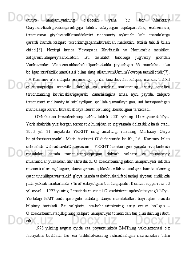 dunyo   hamjamiyatining   e`tiborini   yana   bir   bor   Markaziy
Osiyoxavfsizligivabarqarorligiga   tahdid   solayotgan   aqidaparastlik,   ekstremizm,
terrorizmva   giyohvandlikmoddalarini   noqonuniy   aylanishi   kabi   masalalarga
qaratdi   hamda   xalqaro   terrorizmgaqarshikurashish   markazini   tuzish   taklifi   bilan
chiqdi[6].   Hozirgi   kunda   Yevropada   Xavfsizlik   va   Hamkorlik   tashkiloti
xalqaromintaqaviytashkilotdir.   Bu   tashkilot   tarkibiga   jug’rofiy   jixatdan
Vankuverdan   Vladivostokkachabo`lganhududda   joylashgan   55   mamlakat   a`zo
bo`lgan xavfsizlik masalalari bilan shug’ullanuvchiUmumYevropa tashkilotidir[7].
I.A.Karimov   o`z   nutqida   terrorizmga   qarshi   kurashuvchn   xalqaro   markaz   tashkil
qilishmaqsadga   muvofiq   ekanligi   va   mazkur   markazning   asosiy   vazifasi
terrorizmning   ko`rinishlarigaqarshi   kurashishgina   emas,   ayni   paytda,   xalqaro
terrorizmni   moliyaviy   ta`minlaydigan,   qo`llab-quvvatlaydigan,   uni   boshqaradigan
manbalarga karshi kurashishdaya iborat bo`lmog’ikerakligani ta`kidladi. 
O`zbekiston   Prezidentining   ushbu   taklifi   2001   yilning   11sentyabridaN’yu-
York shahrida yuz bergan terroristik hurujdan so`ng yanada dolzarblik kasb etadi.
2003   yil   21   noyabrda   YEXHT   ning   amaldagi   raisining   Markaziy   Osiyo
bo`yichashaxsiyvakili   Marti   Axtisaari   O`zbekistonda   bo`lib,   I.A.   Karimov   bilan
uchrashdi. UchrashuvdaO`zbekiston  – YEXHT  hamkorligini yanada rivojlantirish
masalalari   hamda   tomonlarniqiziqtirgan   dolzarb   xalqaro   va   mintaqaviy
muammolar yuzasidan fikr almashildi. O`zbekistonning jahon hamjamiyati safidan
munosib o`rin egallagani, dunyogamustaqildavlat sifatida tanilgani hamda o`zining
qator tinchlikparvar taklif, g’oya hamda tashabbuslari,faol tashqi siyosati endilikda
juda yuksak minbarlarda e`tirof etilayotgani bor haqiqatdir. Bundan roppa-rosa 20
yil avval – 1992 yilning 2 martida mustaqil O`zbekistonningdavlatbayrog’i N’yu-
Yorkdagi   BMT   bosh   qarorgohi   oldidagi   dunyo   mamlakatlari   bayroqlari   orasida
hilpiray   boshladi.   Bu   xalqimiz,   ota-bobolarimizning   asriy   orzusi   bo`lgan   –
O`zbekistonmustaqilligining xalqaro hamjamiyat tomonidan tan olinishining isboti
edi. 
1993   yilning   avgust   oyida   esa   poytaxtimizda   BMTning   vakolatxonasi   o`z
faoliyatini   boshladi.   Bu   esa   tashkilotvauning   ixtisoslashgan   muassasalari   bilan 