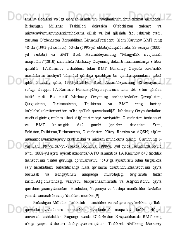 amaliy   aloqlarni   yo`lga   qo`yish   hamda   uni   rivojlantirishuchun   xizmat   qilmoqda.
Birlashgan   Millatlar   Tashkiloti   doirasida   O’zbekiston   xalqaro   va
mintaqaviymuammolarnimuhokama   qilish   va   hal   qilishda   faol   ishtirok   etadi,
xususan   O’zbekiston   Respublikasi   BirinchiPrezidenti   Islom   Karimov   BMT   ning
48-chi (1993-yil sentabr), 50-chi (1995-yil oktabr)chiqishlarida, 55-sessiya (2000-
yil   sentabr)   va   BMT   Bosh   Assambleyasining   “Mingyillik   rivojlanish
maqsadlari”(2010) sammitida Markaziy Osiyoning dolzarb muammolariga e’tibor
qaratildi.   I.A.Karimov   tashabbusi   bilan   BMT   Markaziy   Osiyoda   xavfsizlik
masalalarini   tinchyo’l   bilan   hal   qilishga   qaratilgan   bir   qancha   qonunlarni   qabul
qildi.   Shunday   qilib,   1993-yildaBMT   Bosh   Assambleyasining   48-sessiyasida
so’zga   chiqqan   I.A.Karimov   MarkaziyOsiyoniyadrosiz   zona   deb   e’lon   qilishni
taklif   qildi.   Bu   taklif   Markaziy   Osiyoning   boshqadavlatlari-Qozog’iston,
Qirg’iziston,   Turkmaniston,   Tojikiston   va   BMT   ning   boshqa
ko’plaba’zolaritomonidan to’liq qo’llab-quvvatlandi[8]. Markaziy Osiyo davlatlari
xavfsizligining   muhim   jihati   Afg’onistondagi   vaziyatdir.   O’zbekiston   tashabbusi
va   BMT   ko’magida   6+2   guruhi   (qo’shni   davlatlar:   Eron,
Pokiston,Tojikiston,Turkmanston,   O’zbekiston,   Xitoy,   Rossiya   va   AQSH)   afg’on
muammosivamintaqaviy xavfsizlikni  ta’minlash muhokama  qilindi. Guruhning 1-
yig’ilishi 1997-yildaNyu-Yorkda, ikkinchisi 1999-yil iyul oyida Toshkentda bo’lib
o’tdi.  2008-yil   aprel   oyidaBuxarestdaNATO  sammitida  I.A.Karimov  6+2 tinchlik
tashabbusini   ushbu   guruhga   qo’shishvauni   “6+3”ga   aylantirish   bilan   birgalikda
sa’y   harakatlarni   birlashtirishga   hissa   qo’shishi   bilantinchliktashabbusini   qayta
boshlash   va   kengaytirish   maqsadga   muvofiqligi   to’g’risida   taklif
kiritdi.Afg’onistondagi   vaziyatni   barqarorlashtirishda   va   Afg’onistonni   qayta
qurishningasosiydonorlari-   Hindiston,   Yaponiya   va   boshqa   manfaatdor   davlatlar
yanada samarali hissaqo’shishlari mumkin[9].  
Birlashgan   Millatlar   Tashkiloti   –   tinchlikni   va   xalqaro   xavfsizlikni   qo`llab-
quvvatlash,davlatlararo   hamkorlikni   rivojlantirish   maqsadida   tashkil   etilgan
universal   tashkilotdir.   Bugungi   kunda   O`zbekiston   Respublikasida   BMT   ning
o`nga   yaqin   dasturlari   faoliyatyuritmoqdalar.   Toshkent   BMTning   Markaziy 