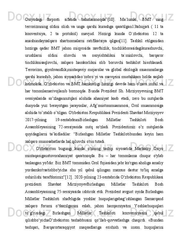 Osiyodagi   forposti   sifatida   baholanmoqda”[10].   Ma`lumki,   BMT   ning
terrorizmning   oldini   olish   va   unga   qarshi   kurashga   qaratilgan13tahujjati   (   11   ta
konventsiya,   2   ta   protokol)   mavjud.   Hozirgi   kunda   O`zbekiston   12   ta
anashundayxalqaro   shartnomalarni   ratifikatsiya   qilgan[11].   Tashkil   etilganidan
hozirga   qadar   BMT   jahon   miqyosida   xavfsizlik,   tinchlikborasidagikurashuvchi,
urushlarni   oldini   oluvchi   va   osoyishtalikni   ta`minlovchi,   barqaror
tinchliknisaqlovchi,   xalqaro   hamkorlikni   olib   boruvchi   tashkilot   hisoblanadi.
Terrorizm,   giyohvandlik,mintaqaviy   mojarolar   va   global   ekologik   muammolarga
qarshi kurashib, jahon siyosatidao`zobro`yi va mavqeini mustahkam  holda saqlab
kelmokda.   O’zbekiston   va   BMT   hamkorligi   hozirgi   davrda   ham   o’zaro   izchil   va
har   tomonlamarivojlanib   bormoqda.   Bunda   Prezident   Sh.   Mirziyoyevning   BMT
sessiyalarida   so’zlagannutqlari   alohida   ahamiyat   kasb   etadi,   zero   bu   nutqlarda
dunyoda   yuz   berayotgan   jarayonlar,   Afg’onistonmuammosi,   Orol   muammosiga
alohida to’xtalib o’tilgan. O'zbekiston Respublikasi Prezidenti Shavkat Mirziyoyev
2017-yilning   19-sentabrkuniBirlashgan   Millatlar   Tashkiloti   Bosh
Assambleyasining   72-sessiyasida   nutq   so'zladi.   Prezidentimiz   o’z   nutqlarida
quyidagilarni   ta’kidladilar:   “Birlashgan   Millatlar   Tashkilotibundan   keyin   ham
xalqaro munosabatlarda hal qiluvchi o'rin tutadi.
  O'zbekiston   bugungi   kunda   o'zining   tashqi   siyosatida   Markaziy   Osiyo
mintaqasigaustuvorahamiyat   qaratmoqda.   Bu   –   har   tomonlama   chuqur   o'ylab
tanlangan yo'ldir. Biz BMT tomonidan Orol fojiasidan jabr ko'rgan aholiga amaliy
yordamko'rsatishbo'yicha   shu   yil   qabul   qilingan   maxsus   dastur   to'liq   amalga
oshirilishi tarafdorimiz”[12]. 2020-yilning 23-sentabrida O‘zbekiston Respublikasi
prezidenti   Shavkat   MirziyoyevBirlashgan   Millatlar   Tashkiloti   Bosh
Assambleyasining   75-sessiyasida   ishtirok   etdi.   Prezident   avgust   oyida   Birlashgan
Millatlar   Tashkiloti   shafeligida   yoshlar   huquqlarigabag‘ishlangan   Samarqand
xalqaro   forumi   o‘tkazilganini   eslab,   jahon   hamjamiyatini   Yoshlarhuquqlari
to‘g‘risidagi   Birlashgan   Millatlar   Tashkiloti   konvensiyasini   qabul
qilishbo‘yichaO‘zbekiston   tashabbusini   qo‘llab-quvvatlashga   chaqirdi.   «Bundan
tashqari,   Barqarortaraqqiyot   maqsadlariga   erishish   va   inson   huquqlarini 