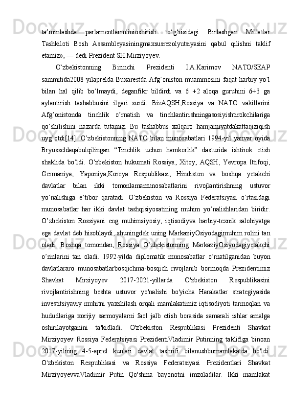 ta’minlashda   parlamentlarrolinioshirish   to‘g‘risidagi   Birlashgan   Millatlar
Tashkiloti   Bosh   Assambleyasiningmaxsusrezolyutsiyasini   qabul   qilishni   taklif
etamiz», — dedi Prezident SH.Mirziyoyev. 
O’zbekistonning   Birinchi   Prezidenti   I.A.Karimov   NATO/SEAP
sammitida2008-yilaprelda   Buxarestda   Afg’oniston   muammosini   faqat   harbiy   yo’l
bilan   hal   qilib   bo’lmaydi,   deganfikr   bildirdi   va   6   +2   aloqa   guruhini   6+3   ga
aylantirish   tashabbusini   ilgari   surdi.   BizAQSH,Rossiya   va   NATO   vakillarini
Afg’onistonda   tinchlik   o’rnatish   va   tinchlantirishningasosiyishtirokchilariga
qo’shilishini   nazarda   tutamiz.   Bu   tashabbus   xalqaro   hamjamiyatdakattaqiziqish
uyg’otdi[14].   O’zbekistonning   NATO   bilan   munosabatlari   1994-yil   yanvar   oyida
Bryusseldaqabulqilingan   “Tinchlik   uchun   hamkorlik”   dasturida   ishtirok   etish
shaklida   bo’ldi.   O’zbekiston   hukumati   Rossiya,   Xitoy,   AQSH,   Yevropa   Ittifoqi,
Germaniya,   Yaponiya,Koreya   Respublikasi,   Hindiston   va   boshqa   yetakchi
davlatlar   bilan   ikki   tomonlamamunosabatlarini   rivojlantirishning   ustuvor
yo’nalishiga   e’tibor   qaratadi.   O’zbekiston   va   Rossiya   Federatsiyasi   o’rtasidagi
munosabatlar   har   ikki   davlat   tashqisiyosatining   muhim   yo’nalishlaridan   biridir.
O’zbekiston   Rossiyani   eng   muhimsiyosiy,   iqtisodiyva   harbiy-texnik   salohiyatga
ega davlat deb hisoblaydi, shuningdek uning MarkaziyOsiyodagimuhim  rolini tan
oladi.   Boshqa   tomondan,   Rossiya   O’zbekistonning   MarkaziyOsiyodagiyetakchi
o’rinlarini   tan   oladi.   1992-yilda   diplomatik   munosabatlar   o’rnatilganidan   buyon
davlatlararo   munosabatlarbosqichma-bosqich   rivojlanib   bormoqda   Prezidentimiz
Shavkat   Mirziyoyev   2017-2021-yillarda   O'zbekiston   Respublikasini
rivojlantirishning   beshta   ustuvor   yo'nalishi   bo'yicha   Harakatlar   strategiyasida
investitsiyaviy   muhitni   yaxshilash   orqali   mamlakatimiz   iqtisodiyoti   tarmoqlari   va
hududlariga   xorijiy   sarmoyalarni   faol   jalb   etish   borasida   samarali   ishlar   amalga
oshirilayotganini   ta'kidladi.   O'zbekiston   Respublikasi   Prezidenti   Shavkat
Mirziyoyev   Rossiya   Federatsiyasi   PrezidentiVladimir   Putinning   taklifiga   binoan
2017-yilning   4-5-aprel   kunlari   davlat   tashrifi   bilanushbumamlakatda   bo'ldi.
O'zbekiston   Respublikasi   va   Rossiya   Federatsiyasi   Prezidentlari   Shavkat
MirziyoyevvaVladimir   Putin   Qo'shma   bayonotni   imzoladilar.   Ikki   mamlakat 