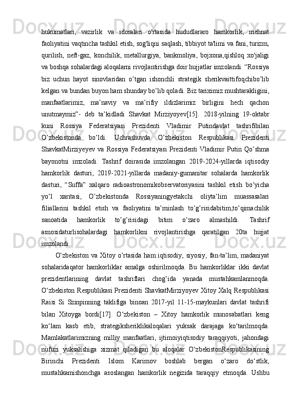 hukumatlari,   vazirlik   va   idoralari   o'rtasida   hududlararo   hamkorlik,   mehnat
faoliyatini vaqtincha tashkil etish, sog'liqni saqlash, tibbiyot ta'limi va fani, turizm,
qurilish,   neft-gaz,   konchilik,   metallurgiya,   bankmoliya,   bojxona,qishloq   xo'jaligi
va boshqa sohalardagi aloqalarni rivojlantirishga doir hujjatlar imzolandi. “Rossiya
biz   uchun   hayot   sinovlaridan   o’tgan   ishonchli   strategik   sherikvaittifoqchibo’lib
kelgan va bundan buyon ham shunday bo’lib qoladi. Biz tariximiz mushtarakligini,
manfaatlarimiz,   ma’naviy   va   ma’rifiy   ildizlarimiz   birligini   hech   qachon
unutmaymiz”-   deb   ta’kidladi   Shavkat   Mirziyoyev[15].   2018-yilning   19-oktabr
kuni   Rossiya   Federatsiyasi   Prezidenti   Vladimir   Putindavlat   tashrifibilan
O’zbekistonda   bo’ldi.   Uchrashuvda   O’zbekiston   Respublikasi   Prezidenti
ShavkatMirziyeyev   va   Rossiya   Federatsiyasi   Prezidenti   Vladimir   Putin   Qo’shma
bayonotni   imzoladi.   Tashrif   doirasida   imzolangan   2019-2024-yillarda   iqtisodiy
hamkorlik   dasturi,   2019-2021-yillarda   madaniy-gumanitar   sohalarda   hamkorlik
dasturi,   “Suffa”   xalqaro   radioastronomikobservatoriyasini   tashkil   etish   bo’yicha
yo’l   xaritasi,   O’zbekistonda   Rossiyaningyetakchi   oliyta’lim   muassasalari
filiallarini   tashkil   etish   va   faoliyatini   ta’minlash   to’g’risidabitim,to’qimachilik
sanoatida   hamkorlik   to’g’risidagi   bitim   o’zaro   almashildi.   Tashrif
asnosidaturlisohalardagi   hamkorlikni   rivojlantirishga   qaratilgan   20ta   hujjat
imzolandi. 
O’zbekiston  va Xitoy o’rtasida  ham  iqtisodiy, siyosiy,  fan-ta’lim, madaniyat
sohalaridaqator   hamkorliklar   amalga   oshirilmoqda.   Bu   hamkorliklar   ikki   davlat
prezidentlarining   davlat   tashriflari   chog’ida   yanada   mustahkamlanmoqda.
O‘zbekiston Respublikasi  Prezidenti ShavkatMirziyoyev Xitoy Xalq Respublikasi
Raisi   Si   Szinpinning   taklifiga   binoan   2017-yil   11-15-maykunlari   davlat   tashrifi
bilan   Xitoyga   bordi[17].   O‘zbekiston   –   Xitoy   hamkorlik   munosabatlari   keng
ko‘lam   kasb   etib,   strategiksheriklikaloqalari   yuksak   darajaga   ko‘tarilmoqda.
Mamlakatlarimizning   milliy   manfaatlari,   ijtimoiyiqtisodiy   taraqqiyoti,   jahondagi
nufuzi   yuksalishiga   xizmat   qiladigan   bu   aloqalar   O‘zbekistonRespublikasining
Birinchi   Prezidenti   Islom   Karimov   boshlab   bergan   o‘zaro   do‘stlik,
mustahkamishonchga   asoslangan   hamkorlik   negizida   taraqqiy   etmoqda.   Ushbu 