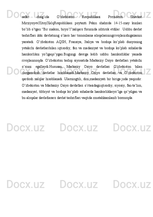 safar   chog’ida   O’zbekiston   Respublikasi   Prezidenti   Shavkat
MirziyoyevXitoyXalqRespublikasi   poytaxti   Pekin   shahrida   14-15-may   kunlari
bo’lib o’tgan “Bir makon, biryo’l”xalqaro forumida ishtirok etdilar . Ushbu davlat
tashriflari   ikki   davlatning   o’zaro   har   tomonlama   aloqalariningrivojlanishigazamin
yaratadi.   O’zbekiston   AQSH,   Fransiya,   Italiya   va   boshqa   ko’plab   dunyoning
yetakchi   davlatlaribilan   iqtisodiy,   fan   va   madaniyat   va   boshqa   ko’plab   sohalarda
hamkorlikni   yo’lgaqo’ygan.Bugungi   davrga   kelib   ushbu   hamkorliklar   yanada
rivojlanmoqda.   O’zbekiston   tashqi   siyosatida   Markaziy   Osiyo   davlatlari   yetakchi
o’rinni   egallaydi.Hususan,   Markaziy   Osiyo   davlatlari   O’zbekiston   bilan
chegaradosh   davlatlar   hisoblanadi.Markaziy   Osiyo   davlatlari   va   O’zbekiston
qardosh xalqlar hisoblanadi. Ularningtili, dini,madaniyati  bir biriga juda yaqindir.
O’zbekiston va Markaziy Osiyo davlatlari o’rtasidagiiqtisodiy, siyosiy, fan-ta’lim,
madaniyat, tibbiyot va boshqa ko’plab sohalarda hamkorliklaryo’lga qo’yilgan va
bu aloqalar davlatlararo davlat tashriflari vaqtida mustahkamlanib bormoqda. 