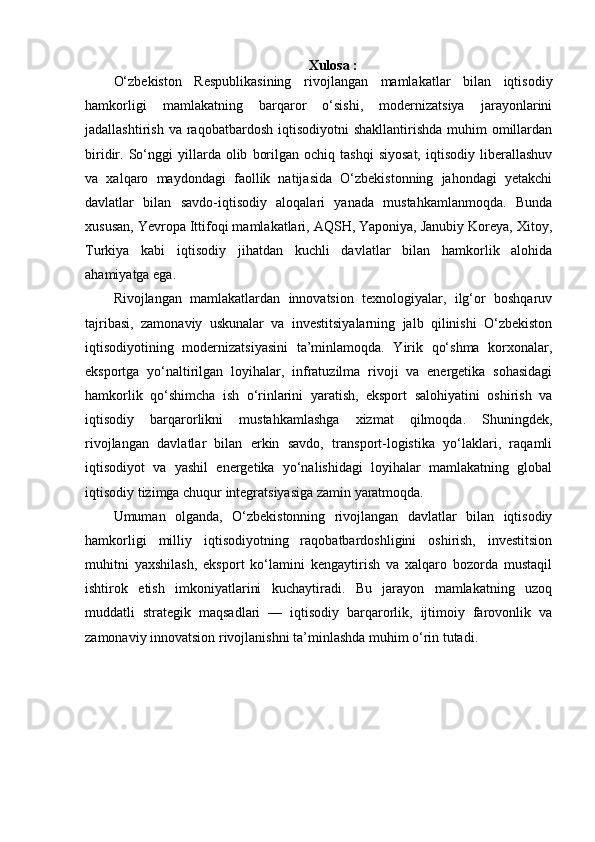 Xulosa :
O‘zbekiston   Respublikasining   rivojlangan   mamlakatlar   bilan   iqtisodiy
hamkorligi   mamlakatning   barqaror   o‘sishi,   modernizatsiya   jarayonlarini
jadallashtirish  va  raqobatbardosh  iqtisodiyotni   shakllantirishda  muhim  omillardan
biridir.  So‘nggi   yillarda  olib   borilgan   ochiq  tashqi   siyosat,   iqtisodiy   liberallashuv
va   xalqaro   maydondagi   faollik   natijasida   O‘zbekistonning   jahondagi   yetakchi
davlatlar   bilan   savdo-iqtisodiy   aloqalari   yanada   mustahkamlanmoqda.   Bunda
xususan, Yevropa Ittifoqi mamlakatlari, AQSH, Yaponiya, Janubiy Koreya, Xitoy,
Turkiya   kabi   iqtisodiy   jihatdan   kuchli   davlatlar   bilan   hamkorlik   alohida
ahamiyatga ega.
Rivojlangan   mamlakatlardan   innovatsion   texnologiyalar,   ilg‘or   boshqaruv
tajribasi,   zamonaviy   uskunalar   va   investitsiyalarning   jalb   qilinishi   O‘zbekiston
iqtisodiyotining   modernizatsiyasini   ta’minlamoqda.   Yirik   qo‘shma   korxonalar,
eksportga   yo‘naltirilgan   loyihalar,   infratuzilma   rivoji   va   energetika   sohasidagi
hamkorlik   qo‘shimcha   ish   o‘rinlarini   yaratish,   eksport   salohiyatini   oshirish   va
iqtisodiy   barqarorlikni   mustahkamlashga   xizmat   qilmoqda.   Shuningdek,
rivojlangan   davlatlar   bilan   erkin   savdo,   transport-logistika   yo‘laklari,   raqamli
iqtisodiyot   va   yashil   energetika   yo‘nalishidagi   loyihalar   mamlakatning   global
iqtisodiy tizimga chuqur integratsiyasiga zamin yaratmoqda.
Umuman   olganda,   O‘zbekistonning   rivojlangan   davlatlar   bilan   iqtisodiy
hamkorligi   milliy   iqtisodiyotning   raqobatbardoshligini   oshirish,   investitsion
muhitni   yaxshilash,   eksport   ko‘lamini   kengaytirish   va   xalqaro   bozorda   mustaqil
ishtirok   etish   imkoniyatlarini   kuchaytiradi.   Bu   jarayon   mamlakatning   uzoq
muddatli   strategik   maqsadlari   —   iqtisodiy   barqarorlik,   ijtimoiy   farovonlik   va
zamonaviy innovatsion rivojlanishni ta’minlashda muhim o‘rin tutadi. 