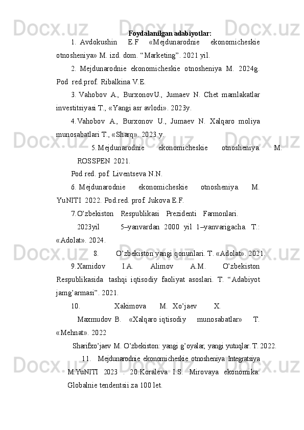Foydalanilgan adabiyotlar:
1. Avdokushin   E.F   «Mejdunarodnie   ekonomicheskie
otnosheniya» M. izd. dom.  “Marketing”. 20 2 1 yil.
2. Mejdunarodnie   ekonomicheskie   otnosheniya   M.   2024g.
Pod   red.prof. Ribalkina V.E.
3. Vahobov   A.,   BurxonovU.,   Jumaev   N.   Chet   mamlakatlar
investitsiyasi T., «Yangi asr avlodi».  20 2 3y.
4. Vahobov   A.,   Burxonov   U.,   Jumaev   N.   Xalqaro   moliya
munosabatlari T., «Sharq». 2023 y.
5. Mejdunarodnie   ekonomicheskie   otnosheniya.   M.
ROSSPEN   2021.
Pod   red.   pof.   Liventseva   N.N.
6. Mejdunarodnie   ekonomicheskie   otnosheniya.   M.
YuNITI   2022. Pod.red. prof. Jukova E.F.
7. O’zbekiston Respublikasi Prezidenti Farmonlari.
2023yil 5– yanvardan   2000   yil   1–yanvarigacha.   T.:
«Adolat». 20 24 .
8. O’zbekiston   yangi   qonunlari.   T. «Adolat».   20 2 1.
9. Xamidov   I.A.   Alimov   A.M.   O’zbekiston
Respublikasida   tashqi   iqtisodiy   faoliyat   asoslari.   T.   “Adabiyot
jamg’armasi”. 20 2 1.
10. Xakimova M. Xo’jaev X.
Maxmudov B. «Xalqaro iqtisodiy   munosabatlar»   T.
«Mehnat».  2022
  Sharifxo’jaev   M.   O’zbekiston:   yangi   g’oyalar,   yangi   yutuqlar. T. 20 2 2.
11. Mejdunarodnie   ekonomicheskie   otnosheniya   Integratsiya
M.YuNITI   2023   .   20.Koraleva   I.S.   Mirovaya   ekonomika:
Globalnie tendentsii za 100 let. 