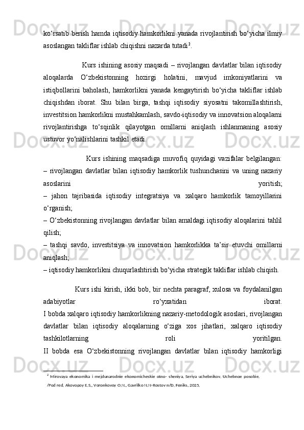 ko‘rsatib berish hamda iqtisodiy hamkorlikni  yanada rivojlantirish bo‘yicha ilmiy
asoslangan takliflar ishlab chiqishni nazarda tutadi 2
.
                              Kurs   ishining   asosiy   maqsadi   –   rivojlangan   davlatlar   bilan   iqtisodiy
aloqalarda   O‘zbekistonning   hozirgi   holatini,   mavjud   imkoniyatlarini   va
istiqbollarini   baholash,   hamkorlikni   yanada   kengaytirish   bo‘yicha   takliflar   ishlab
chiqishdan   iborat.   Shu   bilan   birga,   tashqi   iqtisodiy   siyosatni   takomillashtirish,
investitsion hamkorlikni mustahkamlash, savdo-iqtisodiy va innovatsion aloqalarni
rivojlantirishga   to‘sqinlik   qilayotgan   omillarni   aniqlash   ishlanmaning   asosiy
ustuvor yo‘nalishlarini tashkil etadi.
                            Kurs   ishining   maqsadiga   muvofiq   quyidagi   vazifalar   belgilangan:
–   rivojlangan   davlatlar   bilan   iqtisodiy   hamkorlik   tushunchasini   va   uning   nazariy
asoslarini   yoritish;
–   jahon   tajribasida   iqtisodiy   integratsiya   va   xalqaro   hamkorlik   tamoyillarini
o‘rganish;
– O‘zbekistonning rivojlangan davlatlar bilan amaldagi iqtisodiy aloqalarini tahlil
qilish;
–   tashqi   savdo,   investitsiya   va   innovatsion   hamkorlikka   ta’sir   etuvchi   omillarni
aniqlash;
– iqtisodiy hamkorlikni chuqurlashtirish bo‘yicha strategik takliflar ishlab chiqish.
                         Kurs ishi kirish, ikki bob, bir nechta paragraf, xulosa va foydalanilgan
adabiyotlar   ro‘yxatidan   iborat.
I bobda xalqaro iqtisodiy hamkorlikning nazariy-metodologik asoslari, rivojlangan
davlatlar   bilan   iqtisodiy   aloqalarning   o‘ziga   xos   jihatlari,   xalqaro   iqtisodiy
tashkilotlarning   roli   yoritilgan.
II   bobda   esa   O‘zbekistonning   rivojlangan   davlatlar   bilan   iqtisodiy   hamkorligi
2
  Mirovaya   ekonomika   i   mejdunarodnie   ekonomicheskie   otno-   sheniya.   Seriya   uchebnikov.   Uchebnoe   posobie.
/Pod red. Akovopoy E.S., Voronkovoy O.N., Gavrilko N.N-Rostov n/D. Feniks, 2025. 