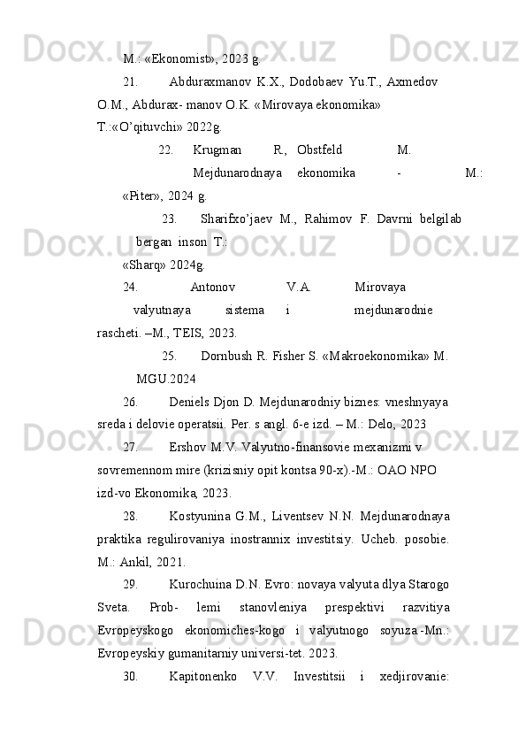 M.:   «Ekonomist»,   20 2 3   g.
21. Abduraxmanov   K.X., Dodobaev   Yu.T., Axmedov  
O.M., Abdurax- manov O.K. «Mirovaya ekonomika» 
T.:«O’qituvchi» 2022g.
22. Krugman R., Obstfeld M.
Mejdunarodnaya ekonomika - M.:
«Piter»,   20 2 4   g.
23. Sharifxo’jaev   M.,   Rahimov   F.   Davrni   belgilab  
bergan   inson   T.:
«Sharq»  20 2 4g.
24. Antonov V.A. Mirovaya
valyutnaya sistema i mejdunarodnie 
rascheti. –M., TEIS, 2023.
25. Dornbush   R.   Fisher   S.   «Makroekonomika»   M.  
MGU.2024
26. Deniels Djon D.   Mejdunarodniy biznes:   vneshnyaya
sreda i   delovie operatsii.  Per. s angl. 6-e izd. – M.: Delo,  2023
27. Ershov M.V. Valyutno-finansovie mexanizmi v 
sovremennom mire (krizisniy opit kontsa 90-x).-M.: OAO NPO 
izd-vo Ekonomika, 2023.
28. Kostyunina   G.M.,   Liventsev   N.N.   Mejdunarodnaya
praktika   regulirovaniya   inostrannix   investitsiy.   Ucheb.   posobie.
M.: Ankil, 20 21 .
29. Kurochuina D.N. Evro: novaya valyuta dlya Starogo
Sveta.   Prob-   lemi   stanovleniya   prespektivi   razvitiya
Evropeyskogo   ekonomiches-kogo   i   valyutnogo   soyuza.-Mn.:
Evropeyskiy gumanitarniy universi-tet.  20 23 .
30. Kapitonenko   V.V.   Investitsii   i   xedjirovanie: 