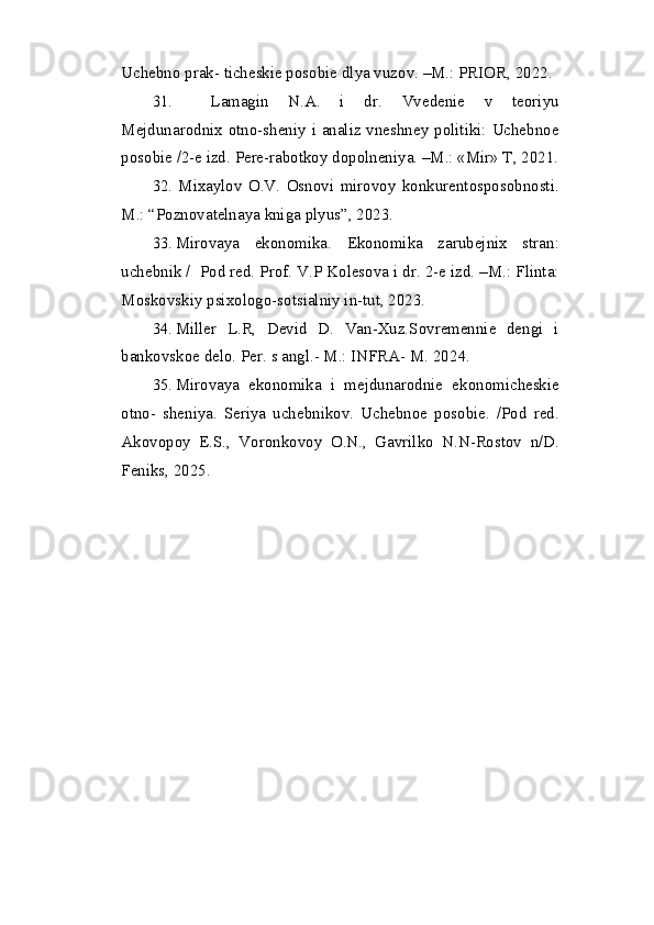 Uchebno prak- ticheskie posobie dlya vuzov. –M.: PRIOR, 2022.
31. Lamagin   N.A.   i   dr.   Vvedenie   v   teoriyu
Mejdunarodnix otno-sheniy i analiz vneshney politiki: Uchebnoe
posobie /2-e izd.  Pere-rabotkoy dopolneniya. –M.: «Mir» T, 20 2 1.
32. Mixaylov   O.V.   Osnovi   mirovoy   konkurentosposobnosti.
M.: “Poznovatelnaya kniga plyus”,  2023 .
33. Mirovaya   ekonomika.   Ekonomika   zarubejnix   stran:
uchebnik /   Pod red. Prof. V.P Kolesova i dr. 2-e izd. –M.: Flinta:
Moskovskiy psixologo-sotsialniy in-tut, 2023.
34. Miller   L.R,   Devid   D.   Van-Xuz.Sovremennie   dengi   i
bankovskoe delo.  Per. s angl.- M.: INFRA- M. 20 24 .
35. Mirovaya   ekonomika   i   mejdunarodnie   ekonomicheskie
otno-   sheniya.   Seriya   uchebnikov.   Uchebnoe   posobie.   /Pod   red.
Akovopoy   E.S.,   Voronkovoy   O.N.,   Gavrilko   N.N-Rostov   n/D.
Feniks, 2025. 