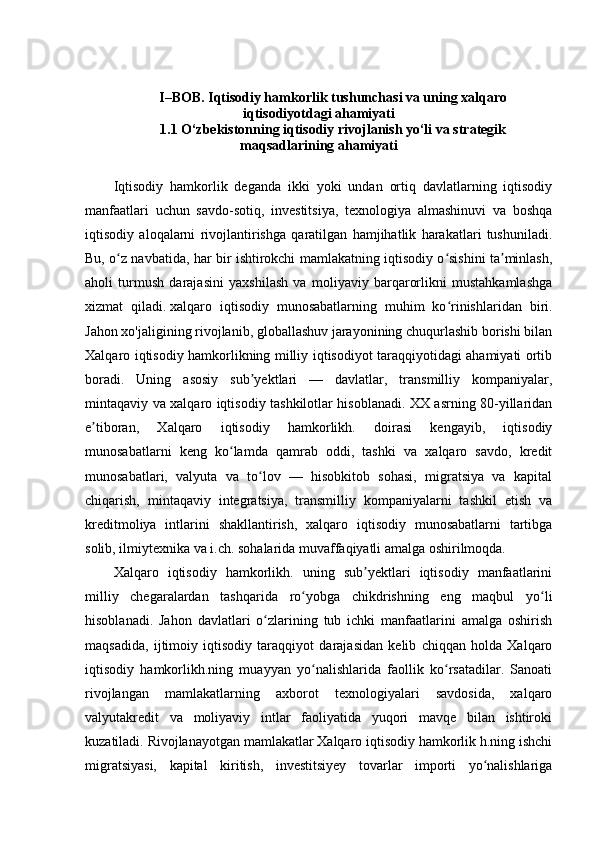 I–BOB. Iqtisodiy hamkorlik tushunchasi va uning xalqaro
iqtisodiyotdagi ahamiyati
1.1 O‘zbekistonning iqtisodiy rivojlanish yo‘li va strategik
maqsadlarining ahamiyati
Iqtisodiy   hamkorlik   deganda   ikki   yoki   undan   ortiq   davlatlarning   iqtisodiy
manfaatlari   uchun   savdo-sotiq,   investitsiya,   texnologiya   almashinuvi   va   boshqa
iqtisodiy   aloqalarni   rivojlantirishga   qaratilgan   hamjihatlik   harakatlari   tushuniladi .
Bu, o z navbatida, har bir ishtirokchi mamlakatning iqtisodiy o sishini ta minlash,ʻ ʻ ʼ
aholi   turmush   darajasini   yaxshilash   va   moliyaviy   barqarorlikni   mustahkamlashga
xizmat   qiladi.   xalqaro   iqtisodiy   munosabatlarning   muhim   ko rinishlaridan   biri.	
ʻ
Jahon xo'jaligining rivojlanib, globallashuv jarayonining chuqurlashib borishi bilan
Xalqaro iqtisodiy hamkorlikning milliy iqtisodiyot taraqqiyotidagi ahamiyati ortib
boradi.   Uning   asosiy   sub yektlari   —   davlatlar,   transmilliy   kompaniyalar,	
ʼ
mintaqaviy va xalqaro iqtisodiy tashkilotlar hisoblanadi. XX asrning 80-yillaridan
e tiboran,   Xalqaro   iqtisodiy   hamkorlikh.   doirasi   kengayib,   iqtisodiy	
ʼ
munosabatlarni   keng   ko lamda   qamrab   oddi,   tashki   va   xalqaro   savdo,   kredit	
ʻ
munosabatlari,   valyuta   va   to lov   —   hisobkitob   sohasi,   migratsiya   va   kapital	
ʻ
chiqarish,   mintaqaviy   integratsiya,   transmilliy   kompaniyalarni   tashkil   etish   va
kreditmoliya   intlarini   shakllantirish,   xalqaro   iqtisodiy   munosabatlarni   tartibga
solib, ilmiytexnika va i.ch. sohalarida muvaffaqiyatli amalga oshirilmoqda. 
Xalqaro   iqtisodiy   hamkorlikh.   uning   sub yektlari   iqtisodiy   manfaatlarini	
ʼ
milliy   chegaralardan   tashqarida   ro yobga   chikdrishning   eng   maqbul   yo li	
ʻ ʻ
hisoblanadi.   Jahon   davlatlari   o zlarining   tub   ichki   manfaatlarini   amalga   oshirish	
ʻ
maqsadida,   ijtimoiy   iqtisodiy   taraqqiyot   darajasidan   kelib   chiqqan   holda   Xalqaro
iqtisodiy   hamkorlikh.ning   muayyan   yo nalishlarida   faollik   ko rsatadilar.   Sanoati	
ʻ ʻ
rivojlangan   mamlakatlarning   axborot   texnologiyalari   savdosida,   xalqaro
valyutakredit   va   moliyaviy   intlar   faoliyatida   yuqori   mavqe   bilan   ishtiroki
kuzatiladi. Rivojlanayotgan mamlakatlar Xalqaro iqtisodiy hamkorlik h.ning ishchi
migratsiyasi,   kapital   kiritish,   investitsiyey   tovarlar   importi   yo nalishlariga	
ʻ 