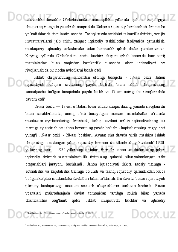 ustuvorlik   beradilar.O zbekistonda   mustaqillik   yillarida   jahon   xo jaligigaʻ ʻ
chuqurroq   integratsiyalashish   maqsadida   Xalqaro   iqtisodiy   hamkorlikh.   bir   necha
yo nalishlarida rivojlantirilmoqda. Tashqi savdo tarkibini takomillashtirish, xorijiy	
ʻ
investitsiyalarni   jalb   etish,   xalqaro   iqtisodiy   tashkilotlar   faoliyatida   qatnashish,
mintaqaviy   iqtisodiy   birlashmalar   bilan   hamkorlik   qilish   shular   jumlasidandir.
Keyingi   yillarda   O zbekiston   ishchi   kuchini   eksport   qilish   borasida   ham   xorij	
ʻ
mamlakatlari   bilan   yaqindan   hamkorlik   qilmoqda.   ahon   iqtisodiyoti   o'z
rivojlanishida bir necha avlodlarni bosib o'tdi.
Ishlab   chiqarishning   sanoatdan   oldingi   bosqichi   -   17-asr   oxiri.   Jahon
iqtisodiyoti   xalqaro   savdoning   paydo   bo'lishi   bilan   ishlab   chiqarishning
sanoatgacha   bo'lgan   bosqichida   paydo   bo'ldi   va   17-asr   oxirigacha   rivojlanishda
davom etdi 3
.
18-asr boshi — 19-asr o rtalari tovar ishlab chiqarishning yanada rivojlanishi	
ʻ
bilan   xarakterlanadi,   uning   o sib   borayotgan   massasi   mamlakatlar   o rtasida	
ʻ ʻ
muntazam   ayirboshlashga   kirishadi;   tashqi   savdoni   milliy   iqtisodiyotning   bir
qismiga aylantirish; va jahon bozorining paydo bo'lishi -   kapitalizmning   eng yuqori
yutug'i   .19-asr   oxiri   -   20-asr   boshlari.   Aynan   shu   davrda   yirik   mashina   ishlab
chiqarishga   asoslangan   jahon   iqtisodiy   tizimini   shakllantirish   yakunlandi 4
.1920-
yillarning   oxiri   -   1980-yillarning   o rtalari.	
ʻ   Birinchi   jahon   urushidan   so ' ng   jahon
iqtisodiy   tizimida   mustamlakachilik   tizimining   qulashi   bilan   yakunlangan   sifat
o ' zgarishlari   jarayoni   boshlandi   .   Jahon   iqtisodiyoti   ikkita   asosiy   tizimga   -
sotsialistik   va   kapitalistik   tizimga   bo ' lindi   va   tashqi   iqtisodiy   qaramlikdan   xalos
bo ' lgan   ko ' plab   mustamlaka   davlatlari   bilan   to ' ldirildi .  Bu   davrda   bozor   iqtisodiyoti
ijtimoiy   boshqaruvga   nisbatan   sezilarli   o ' zgarishlarni   boshdan   kechirdi .   Bozor
vositalari   makrodarajada   davlat   tomonidan   tartibga   solish   bilan   yanada
chambarchas   bog'lanib   qoldi.   Ishlab   chiqaruvchi   kuchlar   va   iqtisodiy
3
  Sharifxo’jaev   M.   O’zbekiston:   yangi   g’oyalar,   yangi   yutuqlar. T . 2022.
4
  Vahobov   A.,   Burxonov   U.,   Jumaev   N.   Xalqaro   moliya   munosabatlari T., «Sharq».  2023 y. 