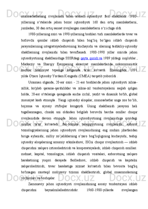 munosabatlarning   rivojlanishi   bilan   aralash   iqtisodiyot   faol   shakllandi.   1980-
yillarning   o rtalarida   jahon   bozor   iqtisodiyoti   160   dan   ortiq   mamlakatlarni,ʻ
jumladan, 30 dan ortiq sanoat rivojlangan mamlakatlarni o z ichiga oldi.	
ʻ
1980-yillarning oxiri va 1990-yillarning boshlari turli mamlakatlarda tovar va
butlovchi   qismlar   ishlab   chiqarish   bilan   bog liq   bo lgan   ishlab   chiqarish	
ʻ ʻ
jarayonlarining   integratsiyalashuvining   kuchayishi   va   ularning   tashkiliy-iqtisodiy
shakllarining   rivojlanishi   bilan   tavsiflanadi.   1980-1990   yillar   oxirida   jahon
iqtisodiyotining   shakllanishiga   SSSRdagi   qayta   qurish        va      1989   yildagi   inqiloblar   ,
Markaziy   va   Sharqiy   Evropaning   aksariyat   mamlakatlarida   nokommunistik
kuchlar   hokimiyat   tepasiga   kelganida   ta'sir   ko'rsatdi.   Shuningdek,   1991
yilda   O'zaro Iqtisodiy Yordam Kengashi (CMEA)   tarqatib yuborildi .
Umuman   olganda,   20-asr   oxiri   -   21-asr   boshlarida   jahon   iqtisodiyoti   xilma-
xillik,   ko'plab   qarama-qarshiliklar   va   xilma-xil   tendentsiyalarni   saqlab   qolgan
holda,   20-asr   o'rtalariga   qaraganda   ancha   izchil,   yaxlit   va   dinamik   bo'lib,   global
xususiyat  kasb etmoqda   . Yangi iqtisodiy aloqalar, munosabatlar unga xos bo lib,	
ʻ
bojxona   va   siyosiy   ittifoqlar   kengaydi.   Uning   shakllanish   jarayoni   hali
tugallanmagan,   chunki   uni   oldindan   belgilab   beruvchi   barcha   omillar   chuqur
rivojlanishda   davom   etmoqda.   Jahon   iqtisodiyotining   rivojlanishiga   quyidagi
omillar   ta'sir   ko'rsatadi:   fan-texnika   taraqqiyotining   rivojlanishi,   axborot
texnologiyalarining   jahon   iqtisodiyoti   rivojlanishining   eng   muhim   jihatlaridan
biriga   aylanishi;   milliy   xo’jaliklarning   o’zaro   bog’liqligining   kuchayishi,   tashqi
iqtisodiy aloqalarning umumiy erkinlashuvi;  ISCni chuqur rivojlantirish — ishlab
chiqarishni xalqaro ixtisoslashtirish va kooperatsiyalash; ishlab chiqarish omillari:
mehnat,   kapital,   texnologiya,   ishlab   chiqarish   vositalari,   axborotning   xalqaro
harakatining   yuqori   darajada   faollashuvi;   ishlab   chiqarish   va   kapitalni
xalqarolashtirish;   tovar   harakatiga   xizmat   ko'rsatish   bilan   bevosita   bog'liq
bo'lmagan   mustaqil   moliyaviy   tizimni   shakllantirish;   global   muammolarning
yechimlari va boshqalar.
Zamonaviy   jahon   iqtisodiyoti   rivojlanishining   asosiy   tendentsiyasi   ishlab
chiqarishni   baynalmilallashtirishdir.   1960-1980-yillarda   rivojlangan 
