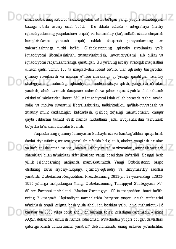mamlakatlarning   axborot   texnologiyalari   ustun   bo'lgan   yangi   yuqori   texnologiyali
bazaga   o'tishi   asosiy   omil   bo'ldi   .   Bu   ikkala   sohada   -   integratsiya   (milliy
iqtisodiyotlarning yaqinlashuvi orqali) va transmilliy (ko'pmillatli ishlab chiqarish
komplekslarini   yaratish   orqali)   ishlab   chiqarish   jarayonlarining   tez
xalqarolashuviga   turtki   bo'ldi.   O‘zbekistonning   iqtisodiy   rivojlanish   yo‘li
iqtisodiyotni   liberallashtirish,   xususiylashtirish,   investitsiyalarni   jalb   qilish   va
iqtisodiyotni raqamlashtirishga qaratilgan. Bu yo‘lning asosiy strategik maqsadlari
«Inson   qadri   uchun   100   ta   maqsad»dan   iborat   bo‘lib,   ular   iqtisodiy   barqarorlik,
ijtimoiy   rivojlanish   va   insonni   e’tibor   markaziga   qo‘yishga   qaratilgan.   Bunday
strategiyaning   muhimligi   iqtisodiyotni   modernizatsiya   qilish,   yangi   ish   o‘rinlari
yaratish,   aholi   turmush   darajasini   oshirish   va   jahon   iqtisodiyotida   faol   ishtirok
etishni ta’minlashdan iborat.   Milliy iqtisodiyotni isloh qilish borasida tashqi savdo,
soliq   va   moliya   siyosatini   liberallashtirish,   tadbirkorlikni   qo'llab-quvvatlash   va
xususiy   mulk   daxlsizligini   kafolatlash,   qishloq   xo'jaligi   mahsulotlarini   chuqur
qayta   ishlashni   tashkil   etish   hamda   hududlarni   jadal   rivojlantirishni   ta'minlash
bo'yicha ta'sirchan choralar ko'rildi. 
Fuqarolarning ijtimoiy himoyasini kuchaytirish va kambag'allikni qisqartirish
davlat siyosatining ustuvor yo'nalishi sifatida belgilanib, aholini yangi ish o'rinlari
va kafolatli daromad manbai, malakali tibbiy va ta'lim xizmatlari, munosib yashash
sharoitlari  bilan ta'minlash  sifat jihatidan yangi bosqichga  ko'tarildi. So'nggi besh
yillik   islohotlarning   natijasida   mamlakatimizda   Yangi   O'zbekistonni   barpo
etishning   zarur   siyosiy-huquqiy,   ijtimoiy-iqtisodiy   va   ilmiyma'rifiy   asoslari
yaratildi. O'zbekiston Respublikasi  Prezidentining 2022-yil 28-yanvardagi «2022-
2026   yillarga   mo'ljallangan   Yangi   O'zbekistonning   Taraqqiyot   Strategiyasi»   PF-
60-son   Farmoni   tasdiqlandi.   Mazkur   Staretegiya   100   ta   maqsaddan   iborat   bo'lib,
uning   21-maqsadi   “Iqtisodiyot   tarmoqlarida   barqaror   yuqori   o'sish   sur'atlarini
ta'minlash   orqali   kelgusi   besh   yilda   aholi   jon   boshiga   yalpi   ichki   mahsulotni-1,6
baravar va 2030 yilga borib aholi jon boshiga to'g'ri keladigan daromadni 4 ming
AQSh dollaridan oshirish hamda «daromadi o'rtachadan yuqori bo'lgan davlatlar»
qatoriga   kirish   uchun   zamin   yaratish”   deb   nomlanib,   uning   ustuvor   yo'nalishlari 
