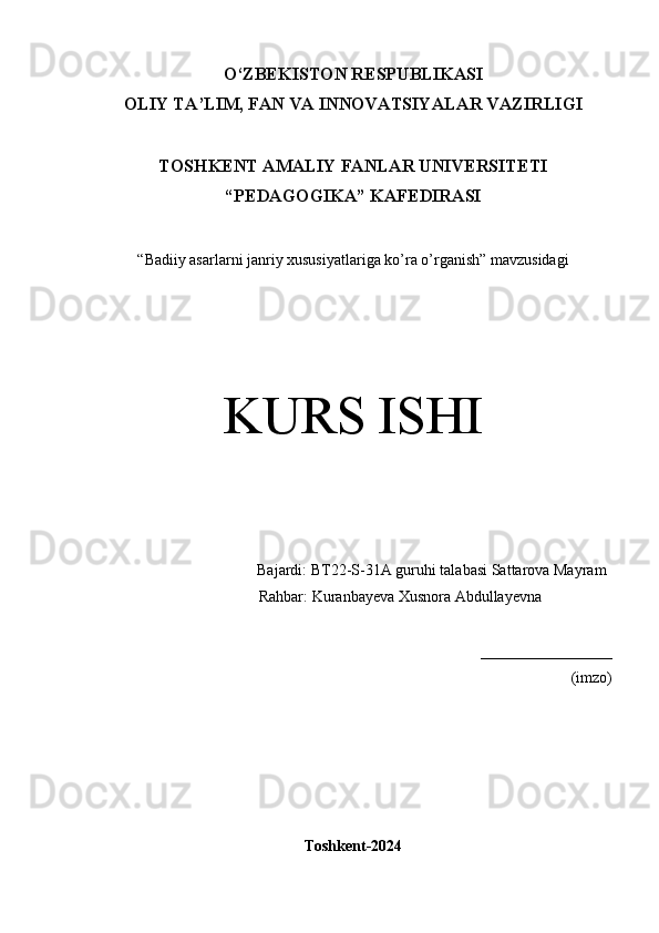 O‘Z BEKISTON RESPUBLIKASI 
OLIY TA’LIM, FAN VA INNOVATSIYALAR VAZIRLIGI
TOSHKENT  AMALIY FANLAR UNIVERSITETI
“PEDAGOGIKA” KAFEDIRASI
“Badiiy asarlarni janriy xususiyatlariga ko’ra o’rganish” mavzusidagi
KURS ISHI
Bajardi:  BT22-S-31A guruhi  talabasi   Sattarova Mayram
  Rahbar: Kuranbayeva Xusnora Abdullayevna 
_________________
(imzo)
Toshkent-2024 