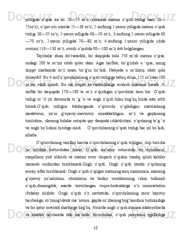 yilligida   o’qish   sur’ati   20—25   so’z   (notanish   matnni   o’qish   tezligi   ham   20—
25so’z); o’quv yili oxirida 25—30 so’z; 2-sinfning 1-yarim yilligida matnni o’qish
tezligi 30—35 so’z; 2-yarim yilligida 40—50 so’z; 3-sinfning 1-yarim yilligida 60
—70   so’z;   2-yarim   yilligida   70—80   so’z;   4-sinfning   1-yarim   yilligida   ichda
ovozsiz 110—130 so’z, ovozli o’qishda 90—100 so’z deb belgilangan. 
Tajribalar   shuni   ko’rsatadiki,   bir   daqiqada   bola   250   so’zli   matnni   o’qisa,
undagi   200   ta   so’zni   eslab   qolar   ekan.   Agar   harflab,   bo’g’inlab   o   ‘qisa,   uning
diqqat   markazida   so’z   emas,   bo’g’in   bo’ladi.   Natijada   u   so’zlarni   eslab   qola
olmaydi9. Bu 4-sinf o’quvchilarining o’qish tezligiga tatbiq etilsa, 125 so’zdan 100
so’zni   eslab   qoladi.   Bu   esa   yuqori   ko’rsatkichlarga   erishish   imkonini   beradi.   4-
sinfda   bir   daqiqada   170—180   ta   so’z   o’qiydigan   o’quvchilar   ham   bor.   O’qish
tezligi   to   ‘rt   yil   davomida   to   ‘g   ‘ri   va   ongli   o’qish   bilan   bog’liq   holda   asta   ortib
boradi.O’qish   tezligini   tekshirganda   o’qituvchi   o’qiladigan   materialning
xarakterini,   ya’ni   g’oyaviy-mavzuviy   murakkabligini,   so’z   va   gaplaming
tuzilishini, ularning  bolalar   nutqida qay  darajada  ishlatilishini,  o’qishning  to’g ‘ri
va ongli bo’lishini hisobga oladi.       O’quvchilaming o’qish tezligi har xil bo’ladi,
albatta. 
O’qituvchining vazifasi barcha o’quvchilaming o’qish tezligini, iloji boricha
bir   xillikka   keltirishdan   iborat.   O’qish   sur’atini   oshirishda   tez   aytishlarni,
maqollarni   yod   oldirish   va   matnni   ovoz   chiqarib   o’qishni   mashq   qilish   kabilar
samarali   usullardan   hisoblanadi.Ongli   o’qish.   Ongli   o’qish   yaxshi   o’qishning
asosiy sifati hisoblanadi. Ongli o’qish o’qilgan matnning aniq mazmunini, asarning
g’oyaviy   yo’nalishini,   obrazlarini   va   badiiy   vositalarining   rolini   tushunib
o’qish,shuningdek,   asarda   tasvirlangan   voqea-hodisalarga   o’z   munosabatini
ifodalay   olishdir.   Ongli   o’qish   o’z   navbatida,   o’quvchilaming   zarur   hayotiy
tajribasiga, so’zning leksik ma ‘nosini, gapda so’zlaming bog’lanishini tushunishga
va bir qator metodik shartlarga bog’liq. Hozirda ongli o’qish atamasi adabiyotlarda
va   maktab   tajribasida   ikki   ma’noda:   birinchidan,   o’qish   jarayonini   egallashga
10